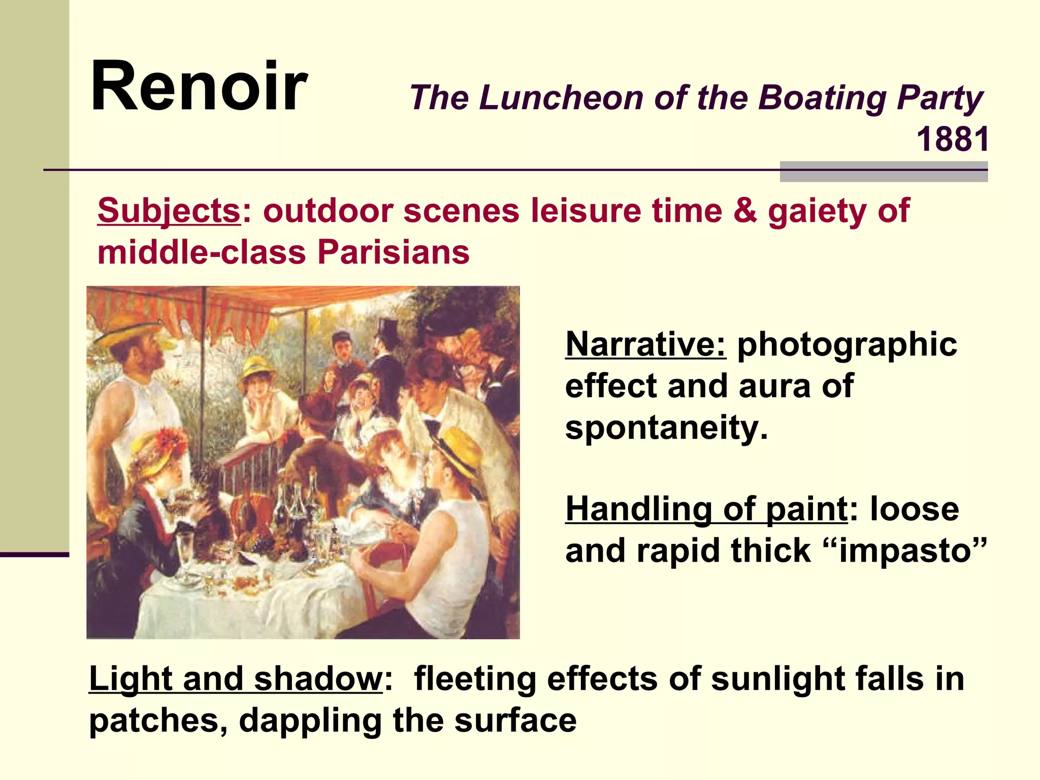 The Luncheon of the Boating Party   1881 Renoir Narrative:  photographic effect and aura of spontaneity. Light and shadow :  fleeting effects of sunlight falls in patches, dappling the surface Handling of paint : loose and rapid thick “impasto” Subjects : outdoor scenes leisure time & gaiety of middle-class Parisians 