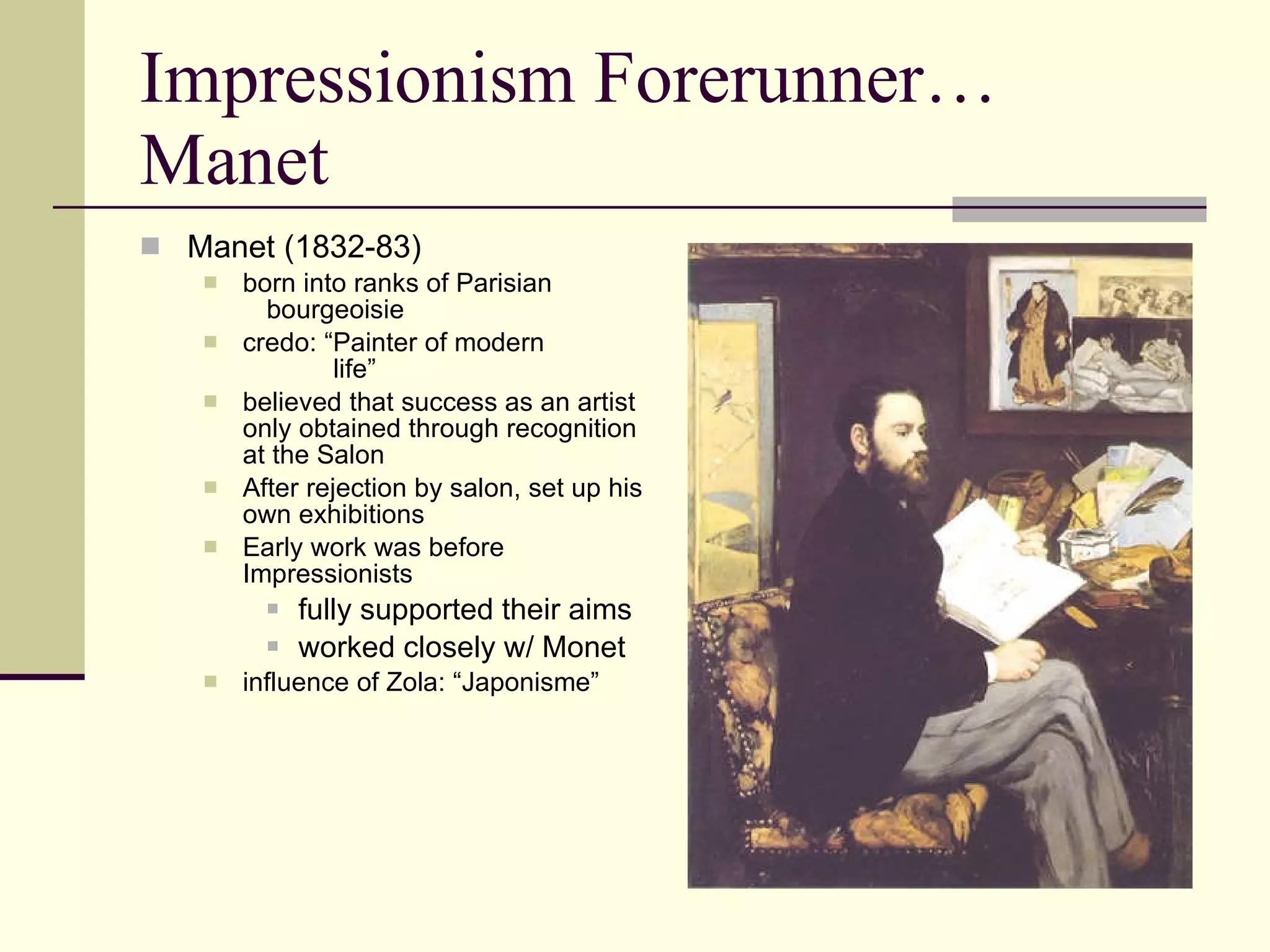 Impressionism Forerunner… Manet Manet (1832-83) born into ranks of Parisian  bourgeoisie credo: “Painter of modern    life” believed that success as an artist only obtained through recognition at the Salon After rejection by salon, set up his own exhibitions Early work was before Impressionists fully supported their aims worked closely w/ Monet influence of Zola: “Japonisme” 