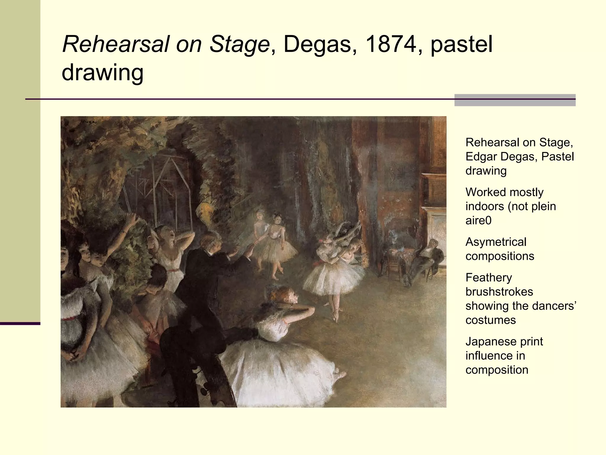 Rehearsal on Stage, Edgar Degas, Pastel drawing Worked mostly indoors (not plein aire0 Asymetrical compositions Feathery brushstrokes showing the dancers’ costumes Japanese print influence in composition Rehearsal on Stage , Degas, 1874, pastel drawing 