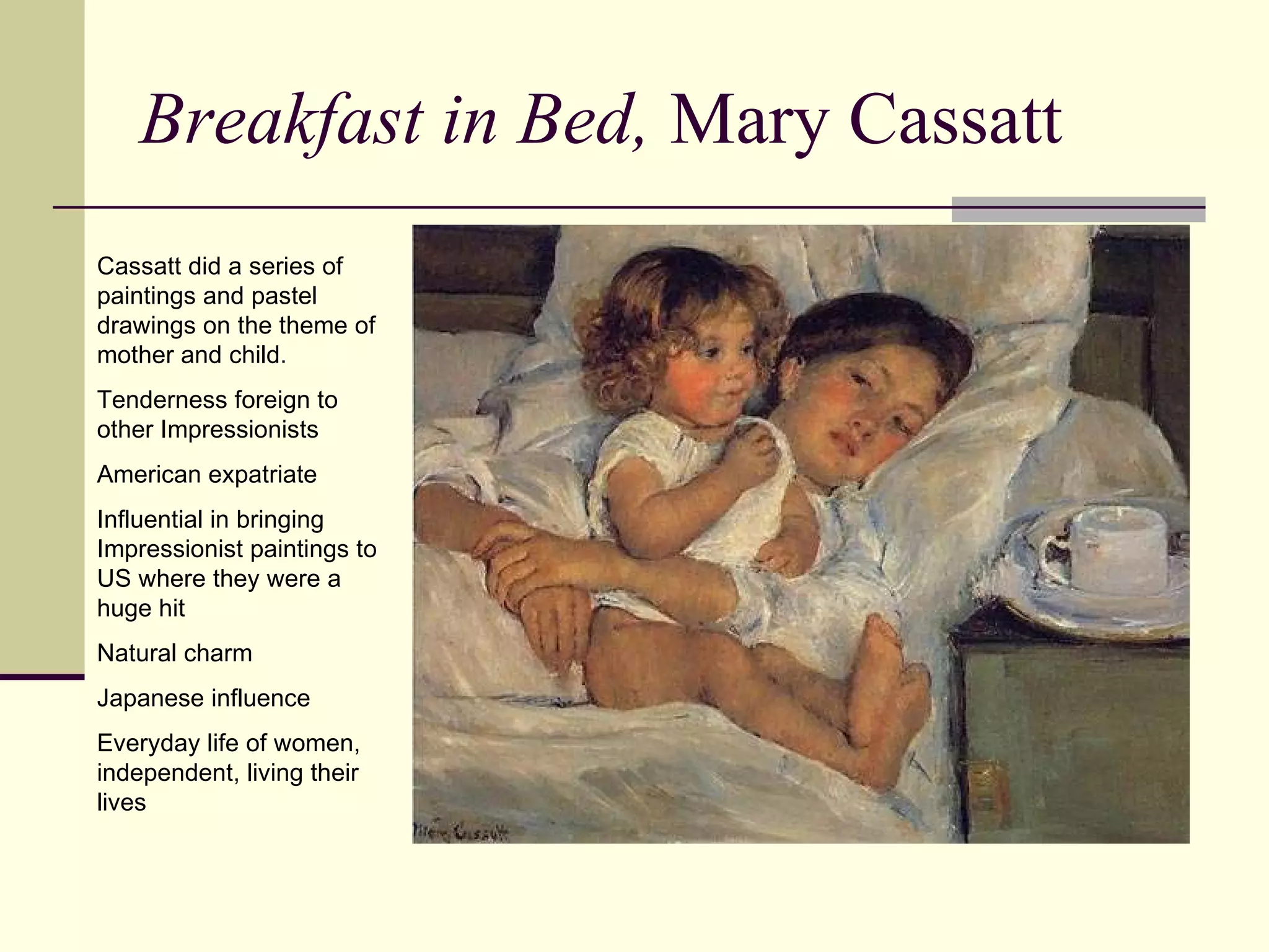 Breakfast in Bed,  Mary Cassatt Cassatt did a series of paintings and pastel drawings on the theme of mother and child. Tenderness foreign to other Impressionists American expatriate Influential in bringing Impressionist paintings to US where they were a huge hit Natural charm Japanese influence Everyday life of women, independent, living their lives 