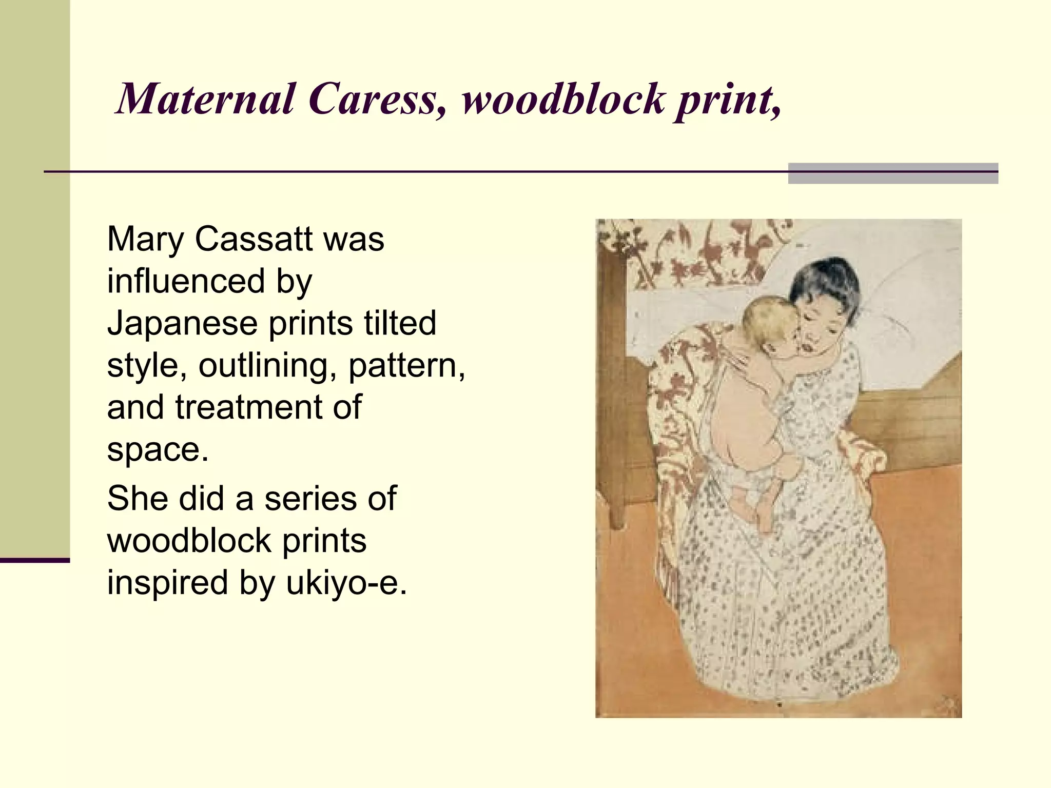 Maternal Caress, woodblock print,  Mary Cassatt was influenced by Japanese prints tilted style, outlining, pattern, and treatment of space. She did a series of woodblock prints inspired by ukiyo-e.   