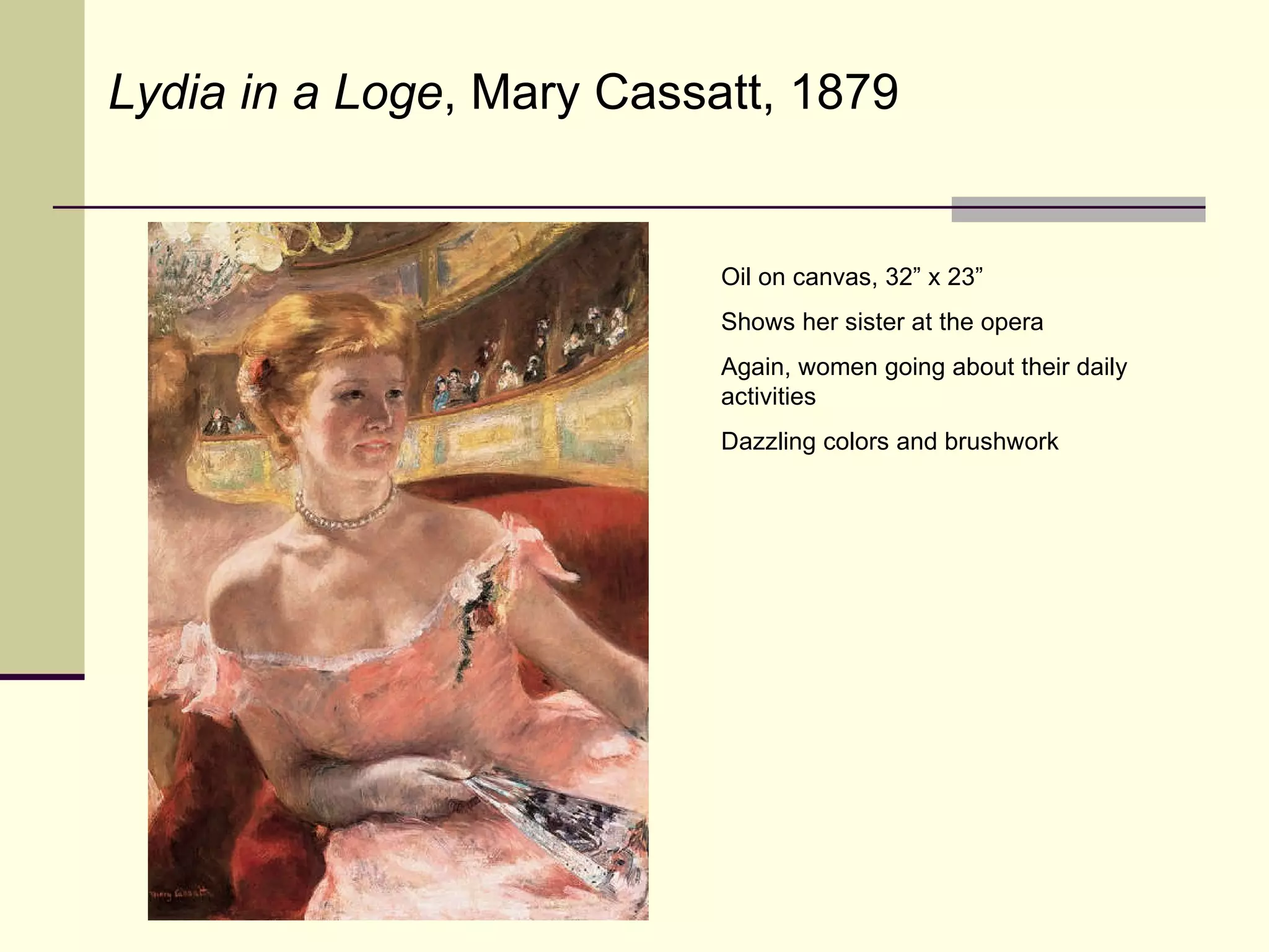 Oil on canvas, 32” x 23” Shows her sister at the opera Again, women going about their daily activities Dazzling colors and brushwork Lydia in a Loge , Mary Cassatt, 1879 