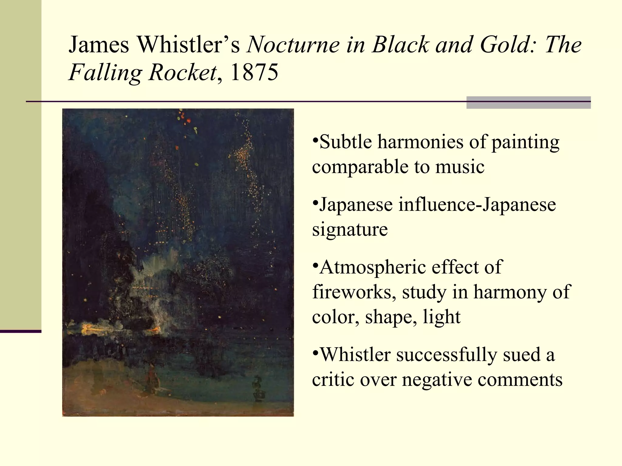 James Whistler’s  Nocturne in Black and Gold: The Falling Rocket , 1875 Subtle harmonies of painting comparable to music Japanese influence-Japanese signature Atmospheric effect of fireworks, study in harmony of color, shape, light Whistler successfully sued a critic over negative comments 
