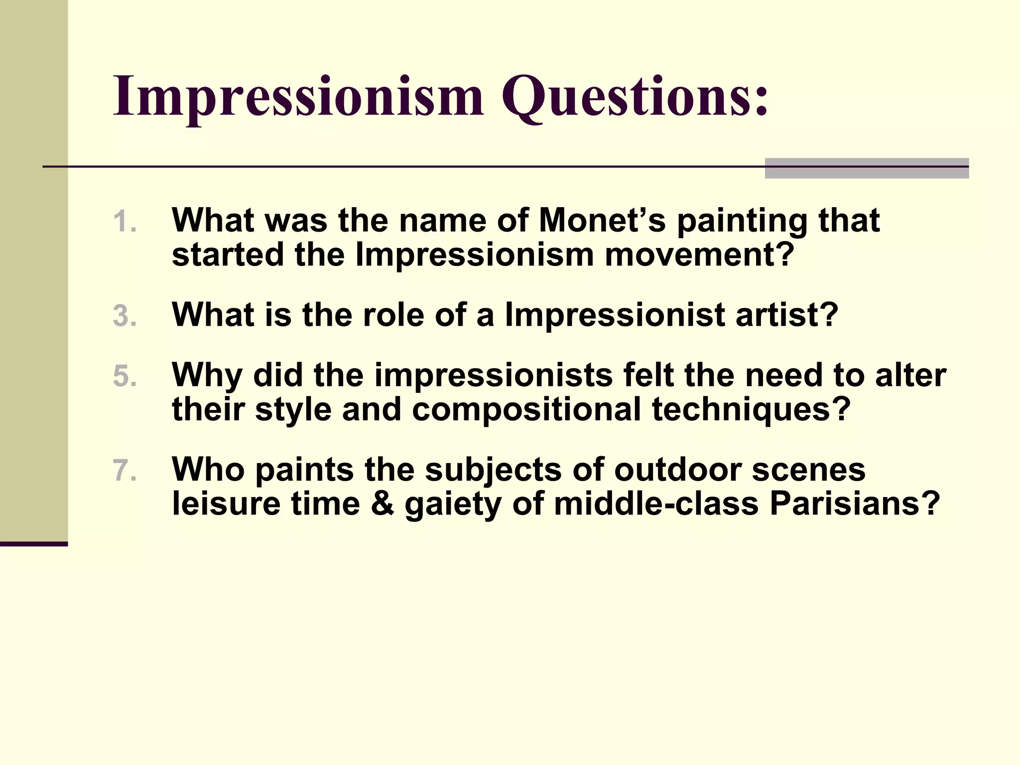 Impressionism Questions: What was the name of Monet’s painting that started the Impressionism movement? What is the role of a Impressionist artist? Why did the impressionists felt the need to alter their style and compositional techniques? Who paints the subjects of outdoor scenes leisure time & gaiety of middle-class Parisians? 