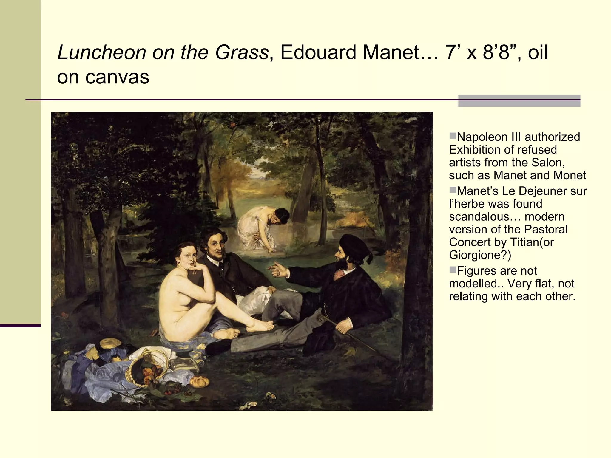 Luncheon on the Grass , Edouard Manet… 7’ x 8’8”, oil on canvas Napoleon III authorized Exhibition of refused artists from the Salon, such as Manet and Monet Manet’s Le Dejeuner sur l’herbe was found scandalous… modern version of the Pastoral Concert by Titian(or Giorgione?) Figures are not modelled.. Very flat, not relating with each other. 