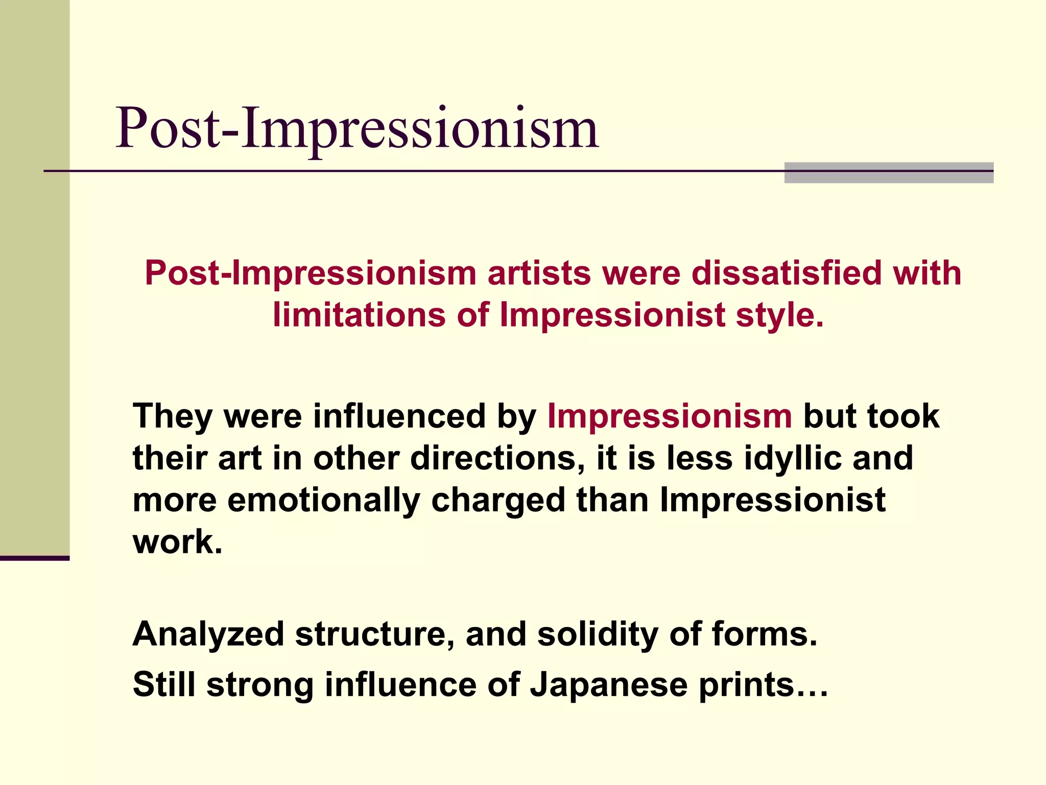 Post-Impressionism Post-Impressionism artists were dissatisfied with limitations of Impressionist style.   They were influenced by  Impressionism  but took their art in other directions, it is less idyllic and more emotionally charged than Impressionist work. Analyzed structure, and solidity of forms. Still strong influence of Japanese prints… 