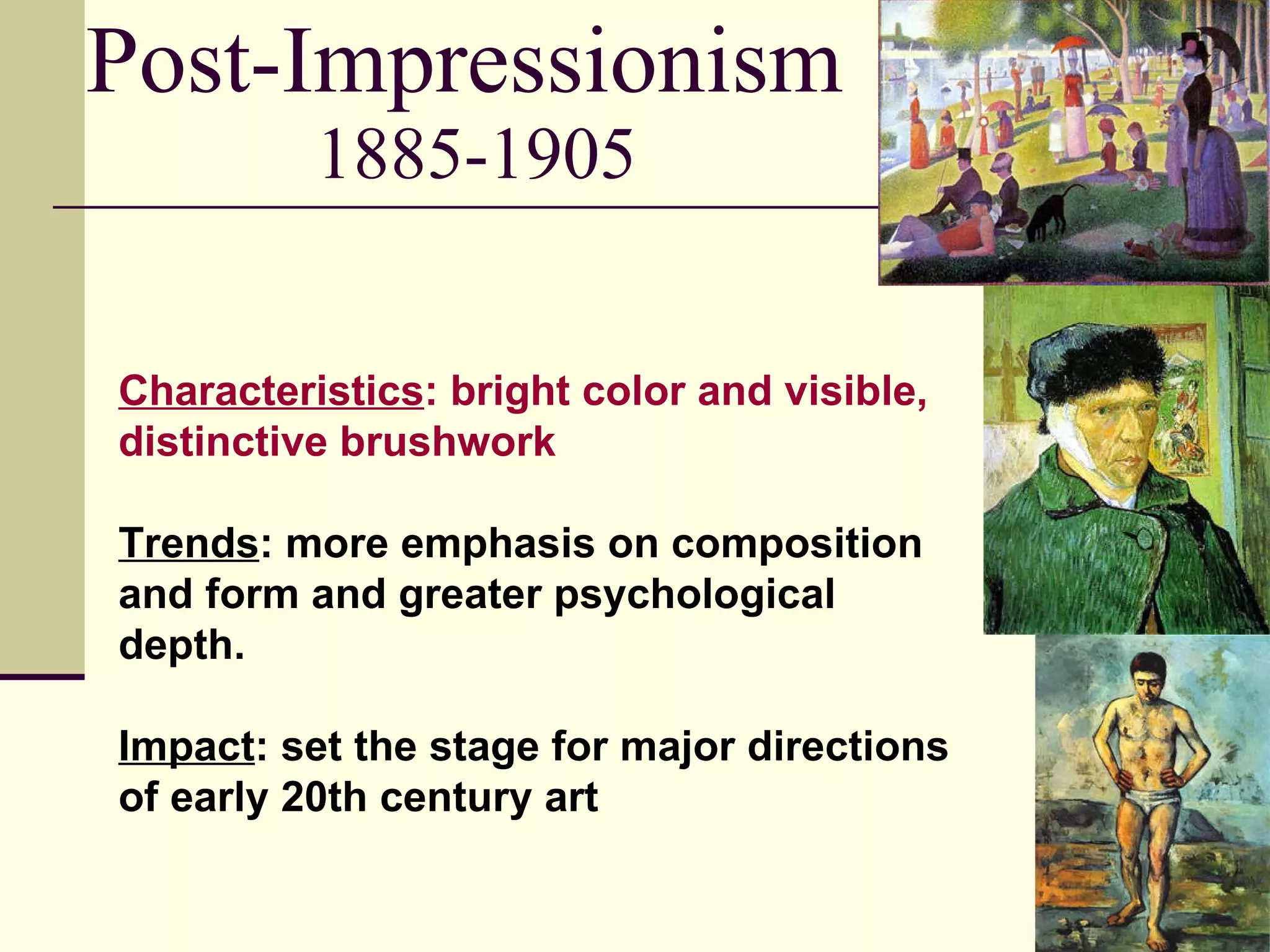Post-Impressionism  1885-1905 Characteristics : bright color and visible, distinctive brushwork  Trends : more emphasis on composition and form and greater psychological depth. Impact : set the stage for major directions of early 20th century art 