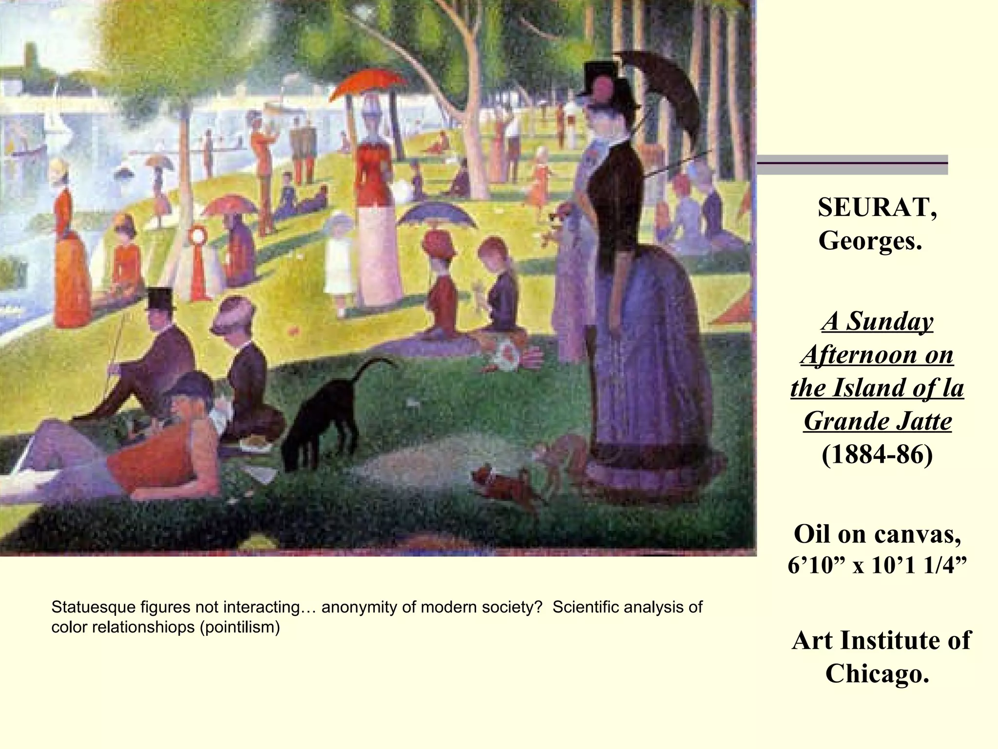 SEURAT, Georges.  A Sunday Afternoon on the Island of la Grande Jatte   (1884-86) Oil on canvas,  6’10” x 10’1 1/4” Art Institute of Chicago. Statuesque figures not interacting… anonymity of modern society?  Scientific analysis of color relationshiops (pointilism) 