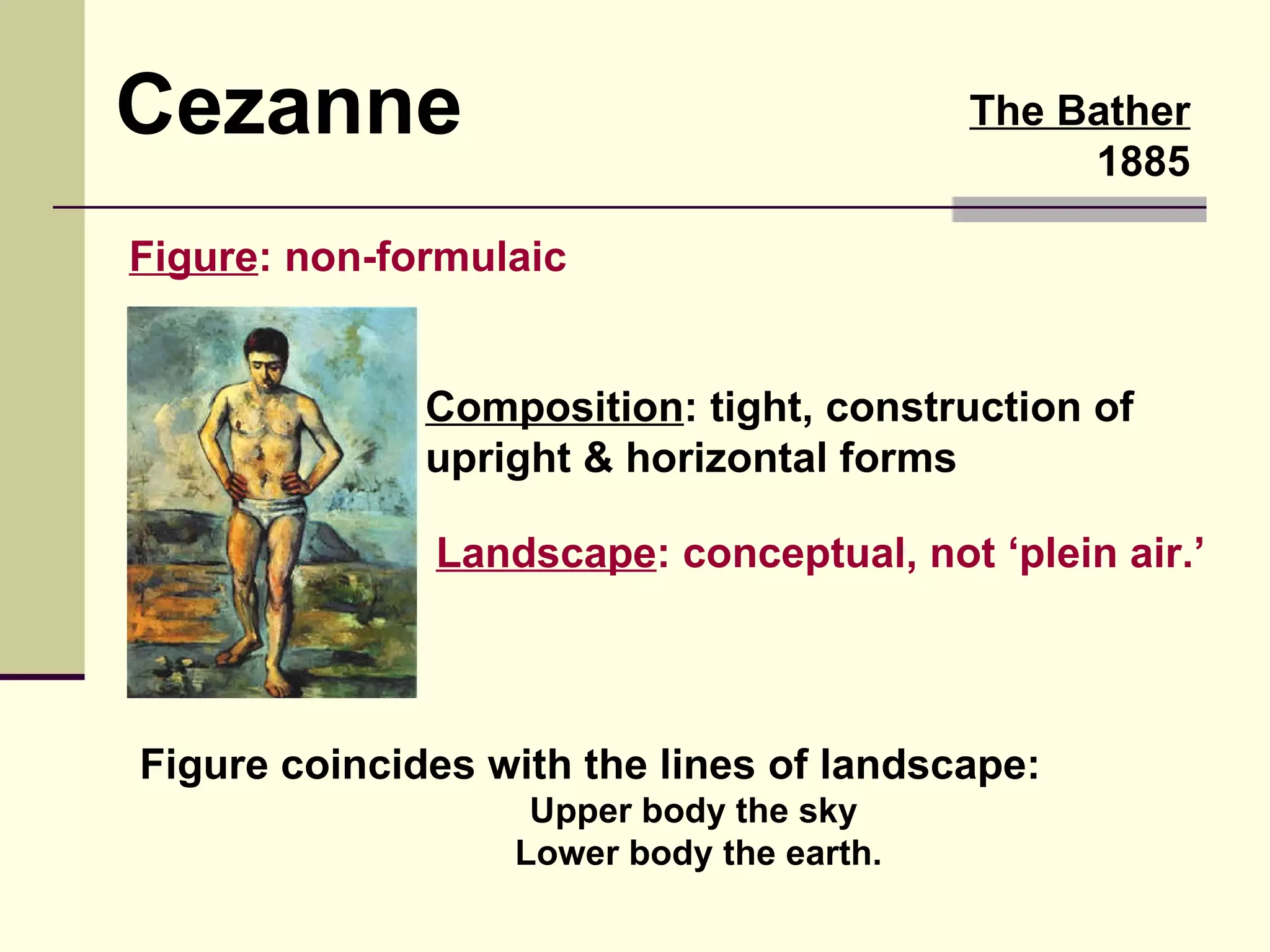The Bather 1885 Cezanne Figure : non-formulaic Composition : tight, construction of upright & horizontal forms Figure coincides with the lines of landscape: Upper body the sky  Lower body the earth. Landscape : conceptual, not ‘plein air.’ 