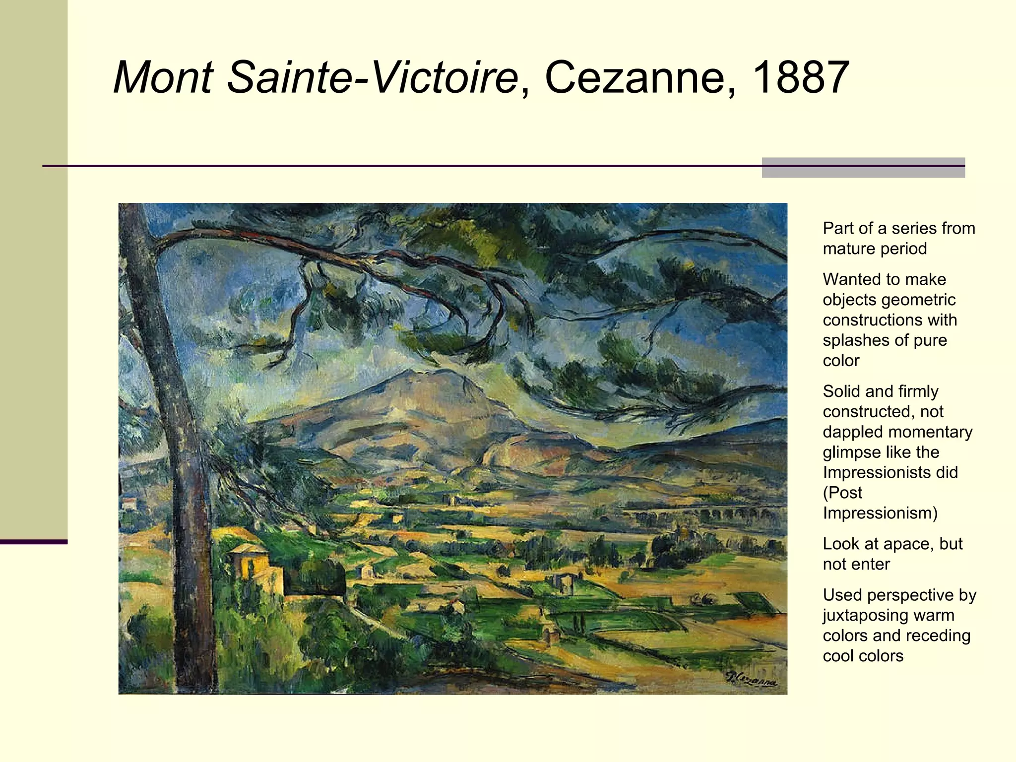 Mont Sainte-Victoire , Cezanne, 1887 Part of a series from mature period Wanted to make objects geometric constructions with splashes of pure color Solid and firmly constructed, not dappled momentary glimpse like the Impressionists did (Post Impressionism) Look at apace, but not enter Used perspective by juxtaposing warm colors and receding cool colors 