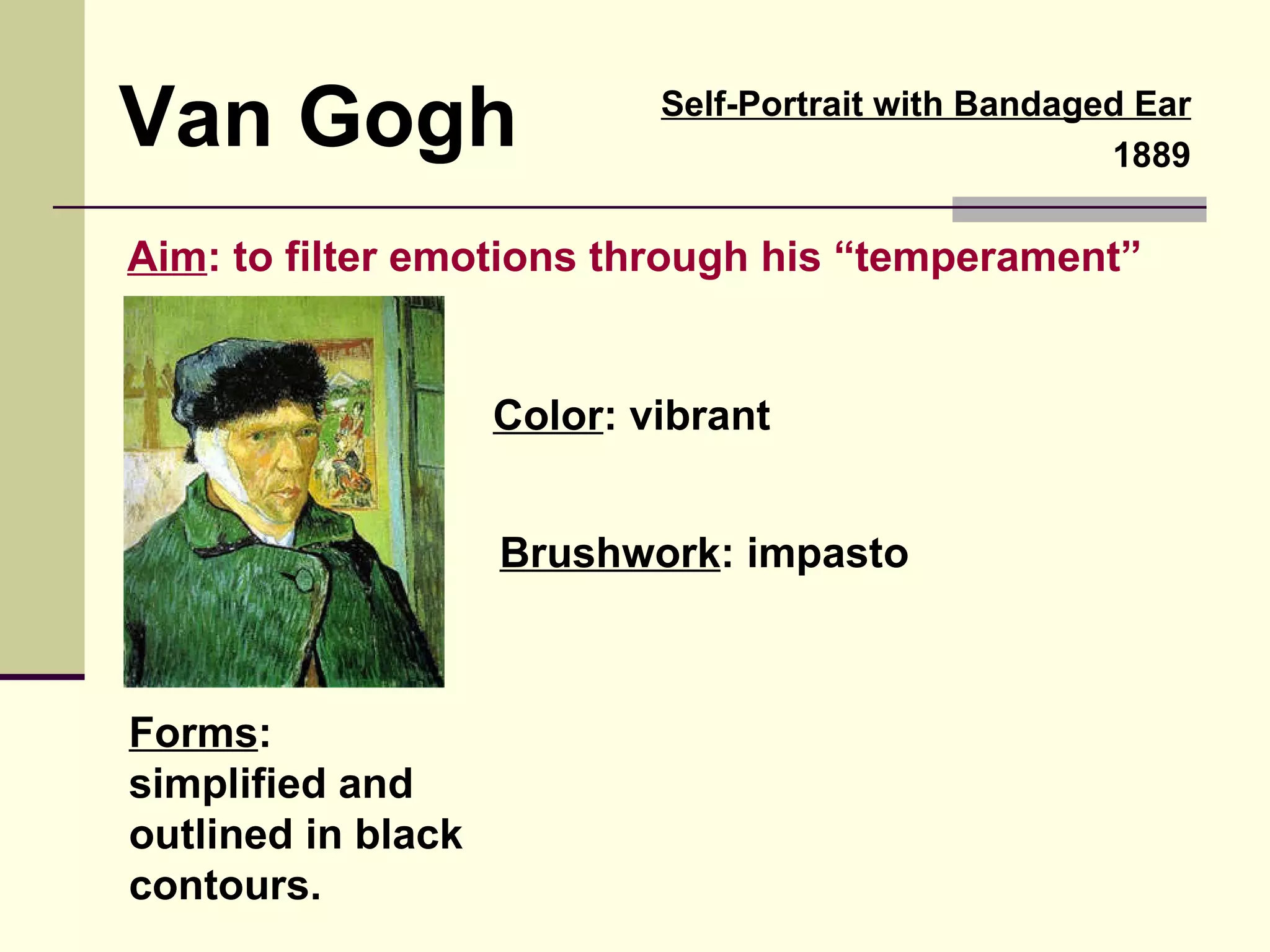 Van Gogh Aim : to filter emotions through his “temperament” Color : vibrant Forms : simplified and outlined in black contours. Self-Portrait with Bandaged Ear 1889 Brushwork : impasto 