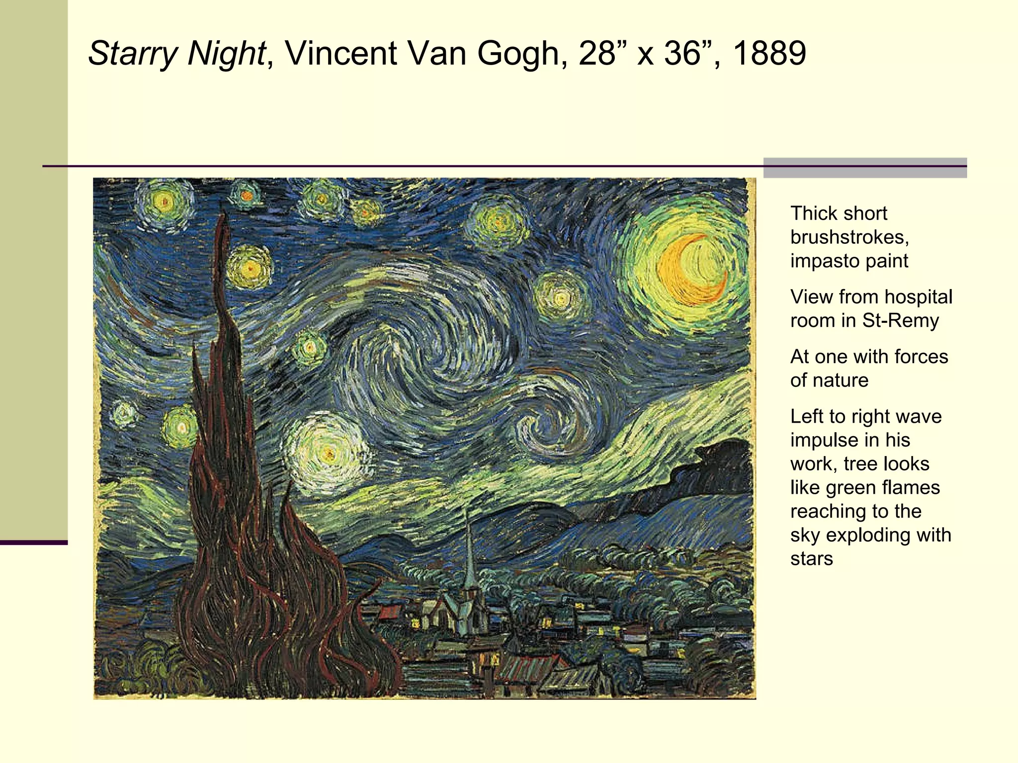 Starry Night , Vincent Van Gogh, 28” x 36”, 1889 Thick short brushstrokes, impasto paint View from hospital room in St-Remy At one with forces of nature Left to right wave impulse in his work, tree looks like green flames reaching to the sky exploding with stars 