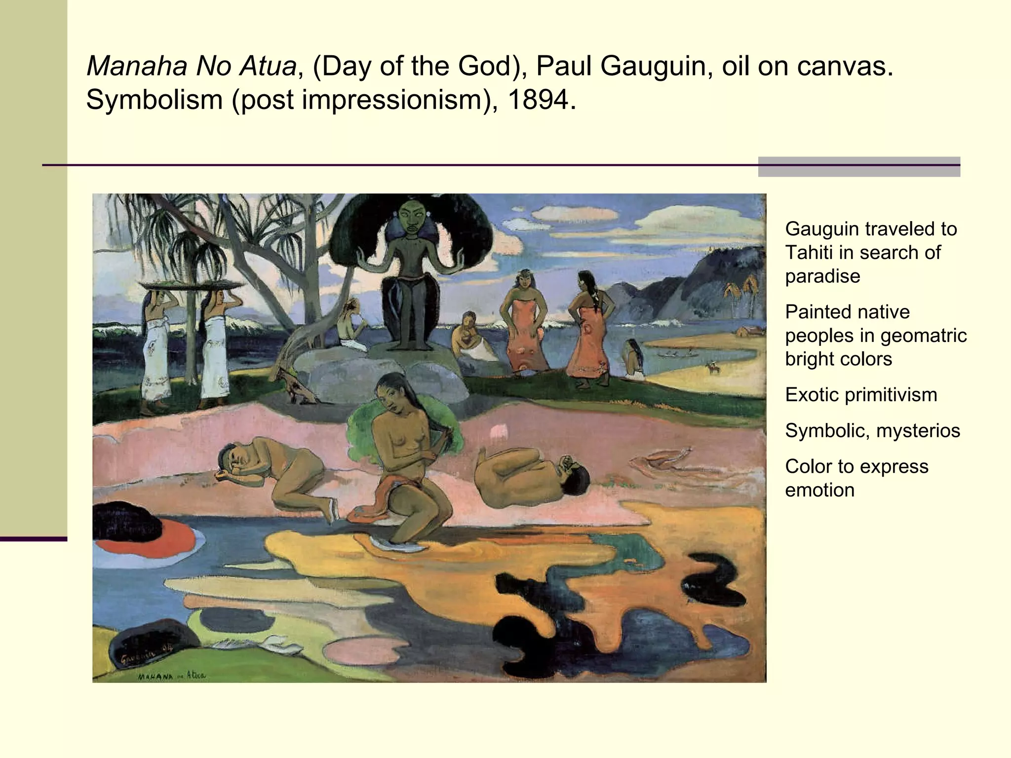 Manaha No Atua , (Day of the God), Paul Gauguin, oil on canvas.  Symbolism (post impressionism), 1894.  Gauguin traveled to Tahiti in search of paradise Painted native peoples in geomatric bright colors Exotic primitivism Symbolic, mysterios Color to express emotion 