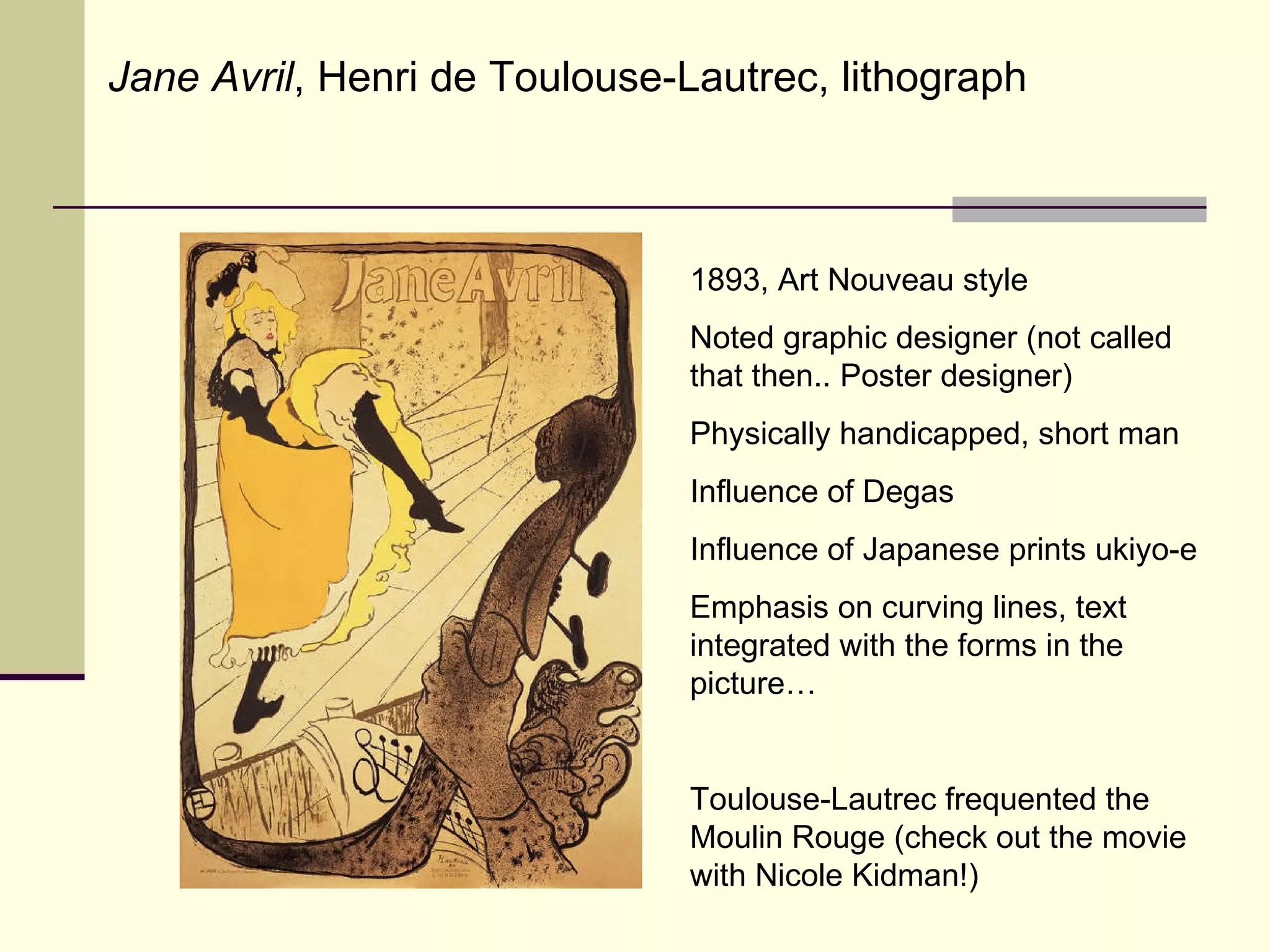 1893, Art Nouveau style Noted graphic designer (not called that then.. Poster designer) Physically handicapped, short man Influence of Degas Influence of Japanese prints ukiyo-e Emphasis on curving lines, text integrated with the forms in the picture… Toulouse-Lautrec frequented the Moulin Rouge (check out the movie with Nicole Kidman!) Jane Avril , Henri de Toulouse-Lautrec, lithograph 