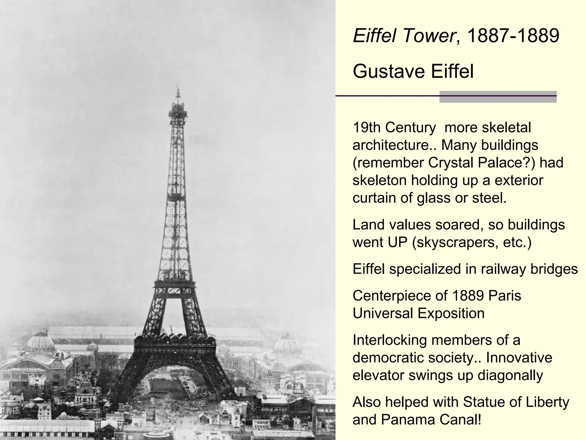 Eiffel Tower , 1887-1889 Gustave Eiffel 19th Century  more skeletal architecture.. Many buildings (remember Crystal Palace?) had skeleton holding up a exterior curtain of glass or steel. Land values soared, so buildings went UP (skyscrapers, etc.) Eiffel specialized in railway bridges Centerpiece of 1889 Paris Universal Exposition Interlocking members of a democratic society.. Innovative elevator swings up diagonally Also helped with Statue of Liberty and Panama Canal! 