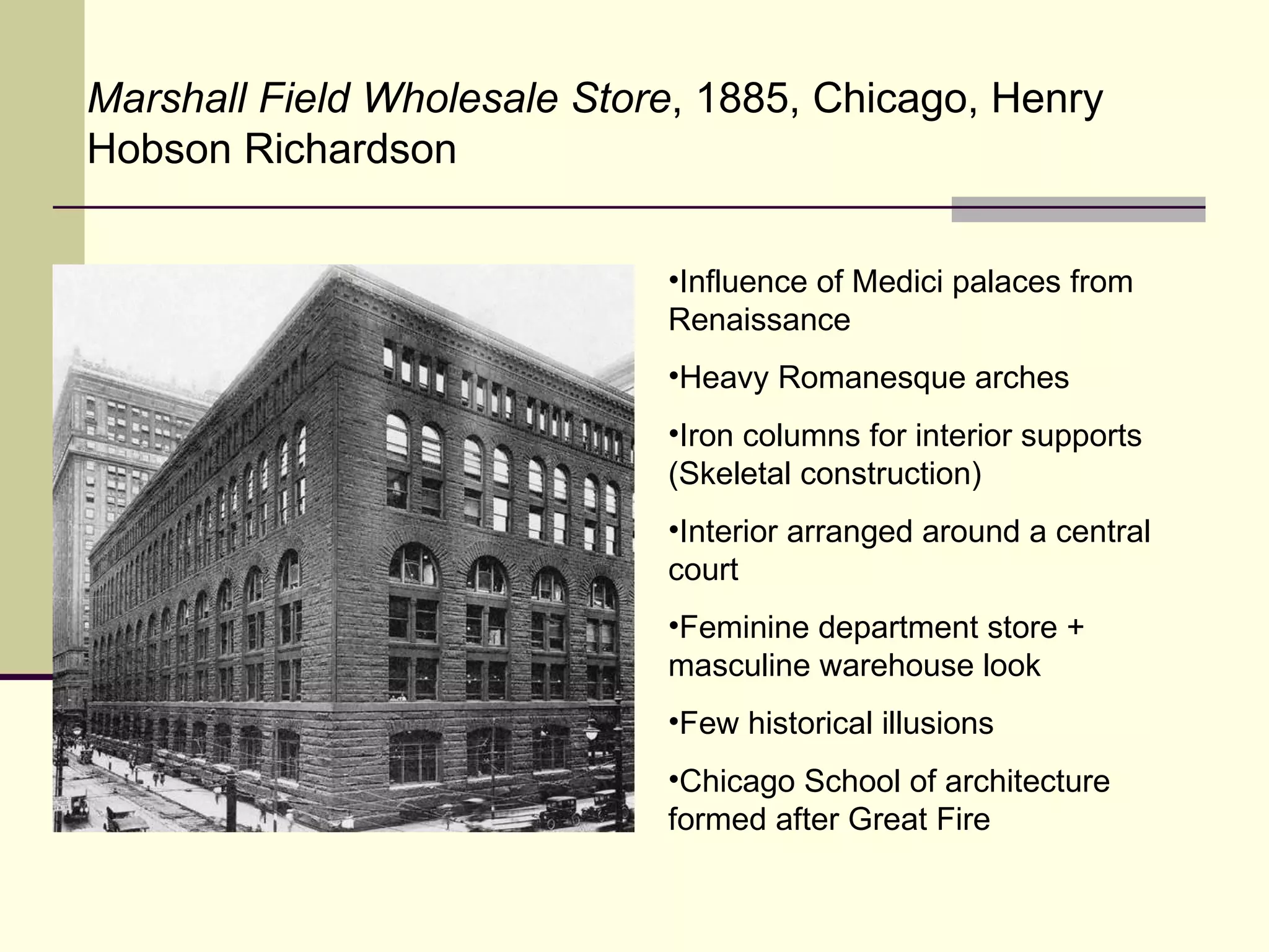 Marshall Field Wholesale Store , 1885, Chicago, Henry Hobson Richardson Influence of Medici palaces from Renaissance Heavy Romanesque arches Iron columns for interior supports (Skeletal construction) Interior arranged around a central court Feminine department store + masculine warehouse look Few historical illusions Chicago School of architecture formed after Great Fire 