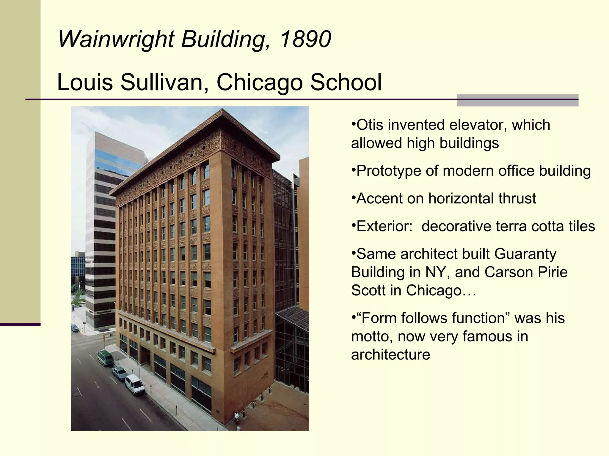 Otis invented elevator, which allowed high buildings Prototype of modern office building Accent on horizontal thrust Exterior:  decorative terra cotta tiles Same architect built Guaranty Building in NY, and Carson Pirie Scott in Chicago… “ Form follows function” was his motto, now very famous in architecture Wainwright Building, 1890 Louis Sullivan, Chicago School 