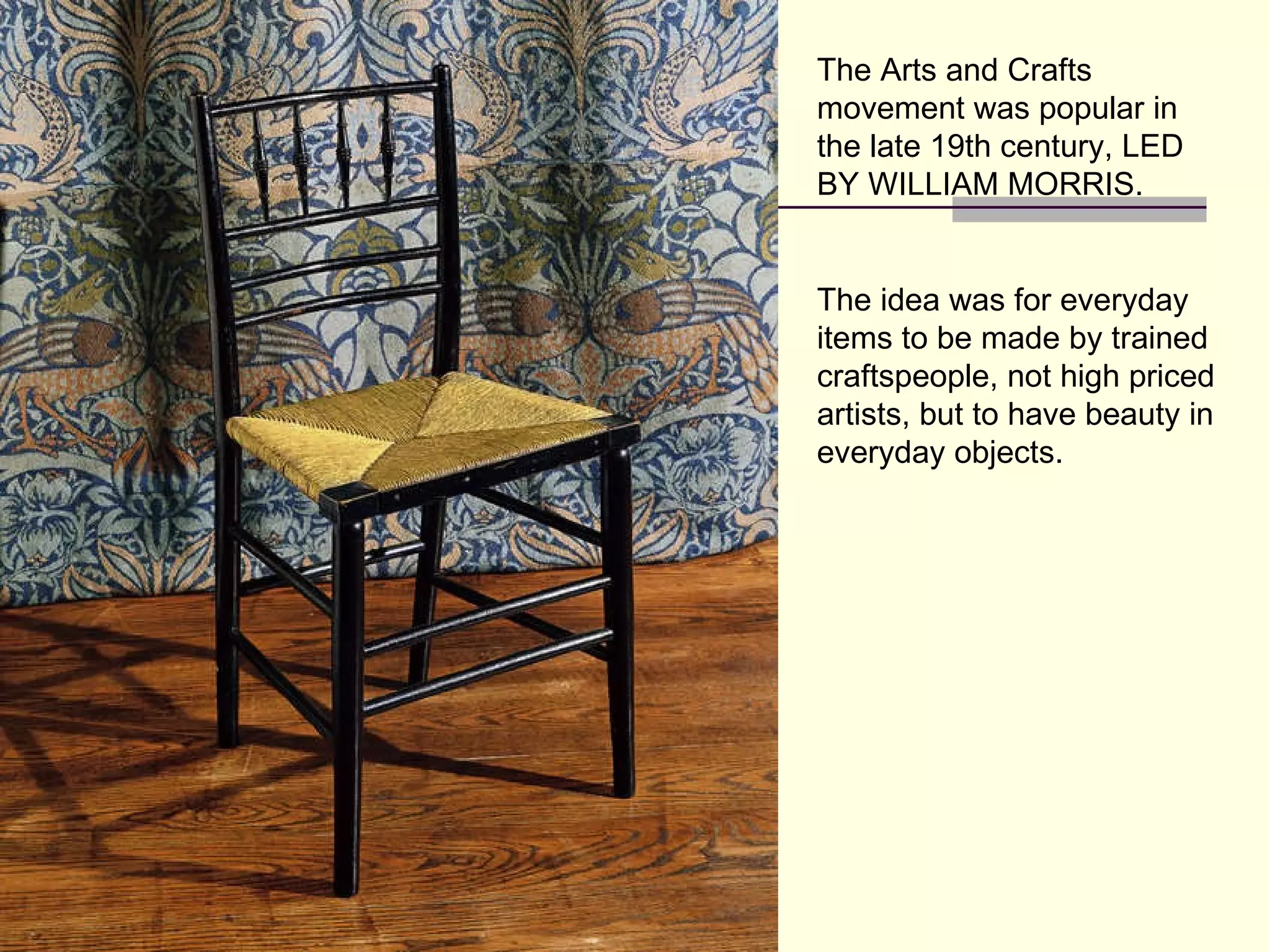 The Arts and Crafts movement was popular in the late 19th century, LED BY WILLIAM MORRIS. The idea was for everyday items to be made by trained craftspeople, not high priced artists, but to have beauty in everyday objects. 
