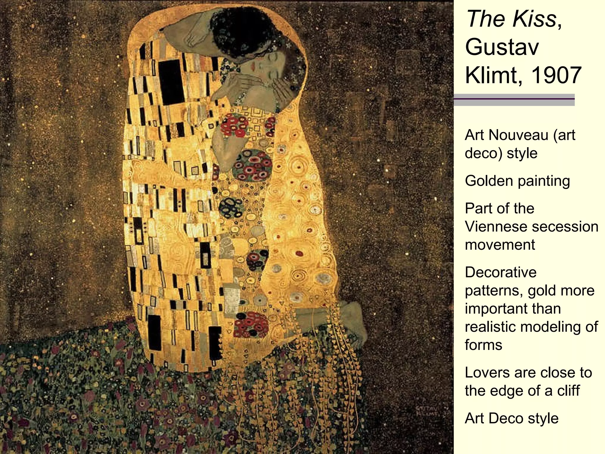 The Kiss , Gustav Klimt, 1907 Art Nouveau (art deco) style Golden painting Part of the Viennese secession movement Decorative patterns, gold more important than realistic modeling of forms Lovers are close to the edge of a cliff Art Deco style 