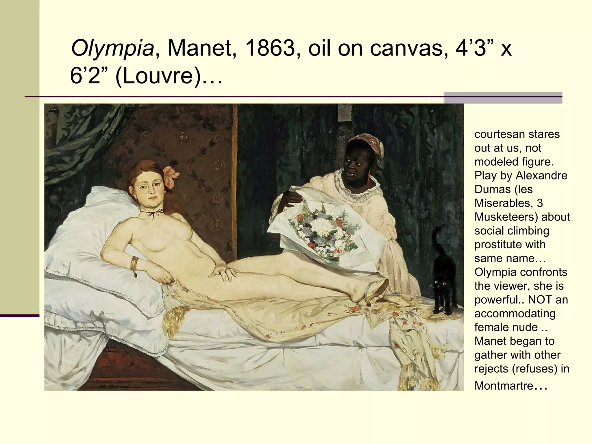 Olympia , Manet, 1863, oil on canvas, 4’3” x 6’2” (Louvre)… courtesan stares out at us, not modeled figure. Play by Alexandre Dumas (les Miserables, 3 Musketeers) about social climbing prostitute with same name…Olympia confronts the viewer, she is powerful.. NOT an accommodating female nude .. Manet began to gather with other rejects (refuses) in Montmartre …   
