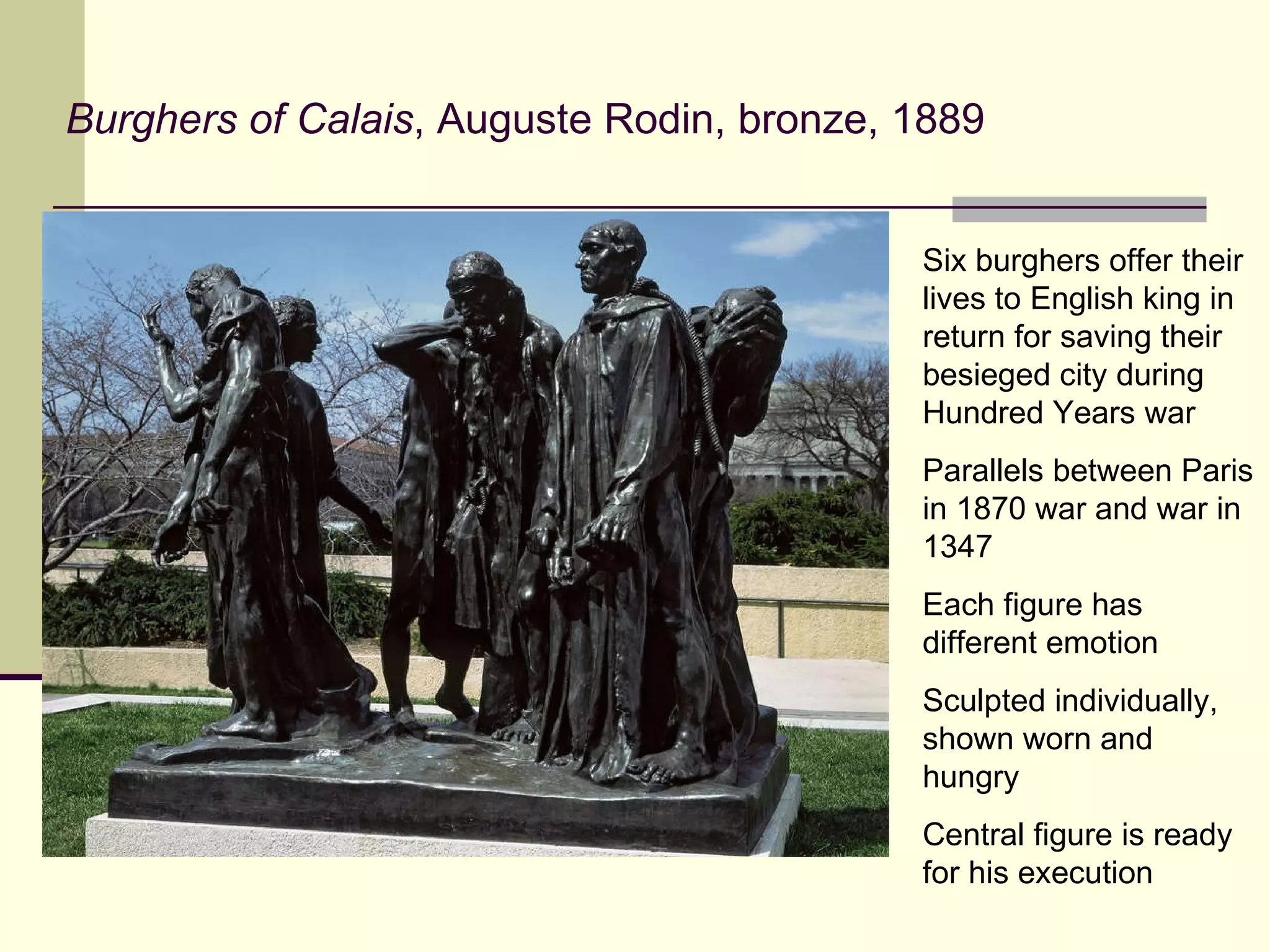 Burghers of Calais , Auguste Rodin, bronze, 1889 Six burghers offer their lives to English king in return for saving their besieged city during Hundred Years war Parallels between Paris in 1870 war and war in 1347 Each figure has different emotion Sculpted individually, shown worn and hungry Central figure is ready for his execution 
