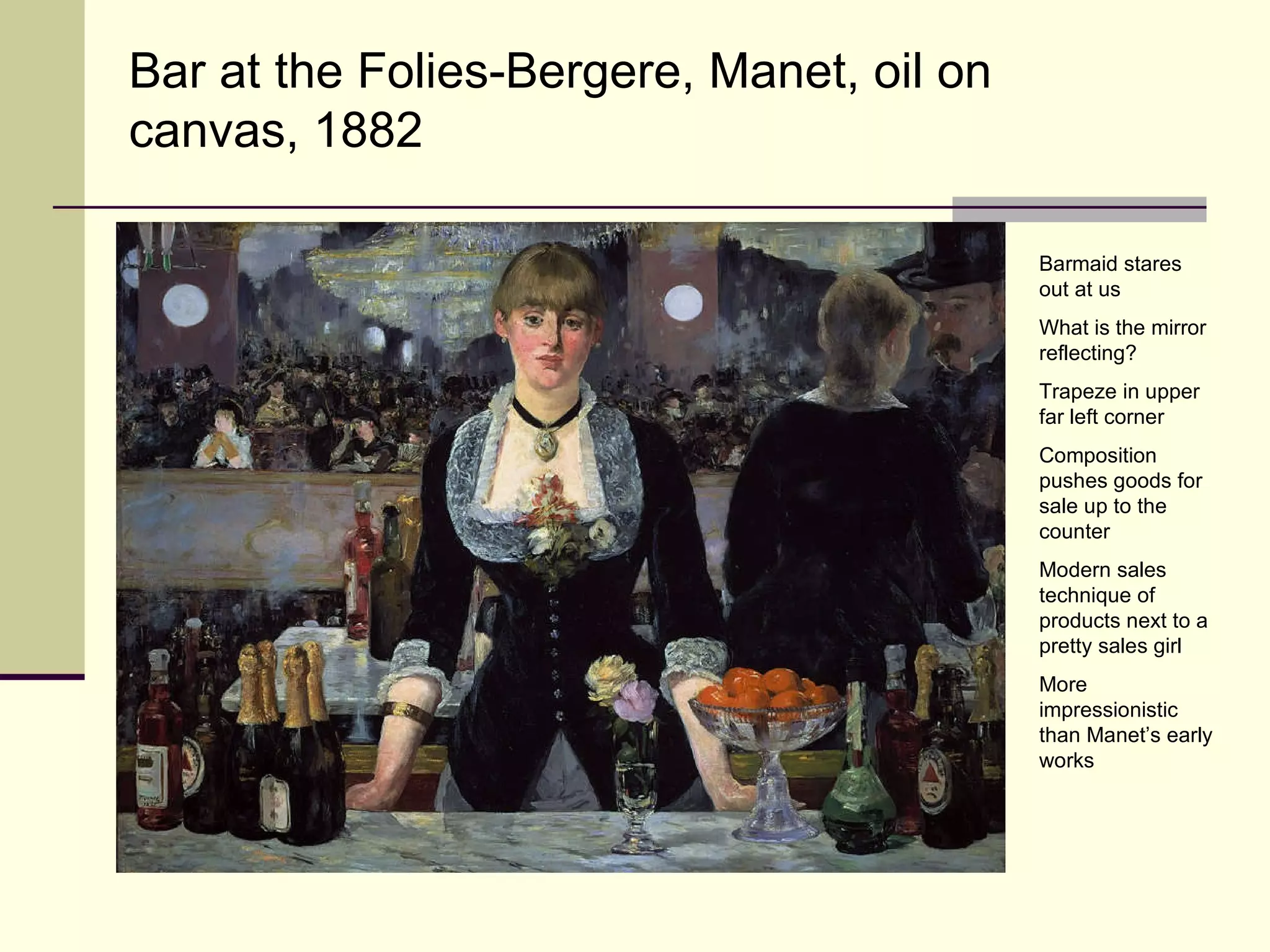 Bar at the Folies-Bergere, Manet, oil on canvas, 1882 Barmaid stares out at us What is the mirror reflecting? Trapeze in upper far left corner Composition pushes goods for sale up to the counter Modern sales technique of products next to a pretty sales girl More impressionistic than Manet’s early works 