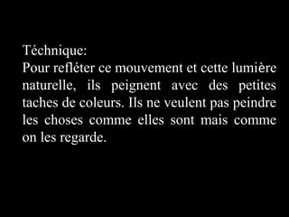 Téchnique:
Pour refléter ce mouvement et cette lumière
naturelle, ils peignent avec des petites
taches de coleurs. Ils ne veulent pas peindre
les choses comme elles sont mais comme
on les regarde.

 