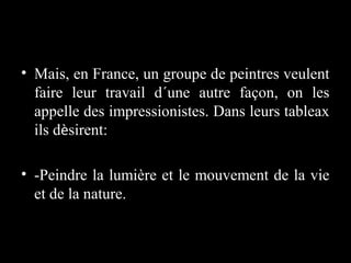 • Mais, en France, un groupe de peintres veulent
faire leur travail d´une autre façon, on les
appelle des impressionistes. Dans leurs tableax
ils dèsirent:
• -Peindre la lumière et le mouvement de la vie
et de la nature.

 