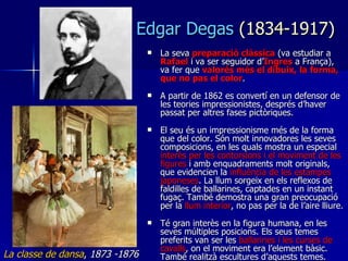 La seva  preparació clàssica  (va estudiar a  Rafael   i va ser seguidor d’ Ingres  a França), va fer que  valorés més el dibuix, la forma, que no pas el color . A partir de 1862 es convertí en un defensor de les teories impressionistes, després d’haver passat per altres fases pictòriques. El seu és un impressionisme més de la forma que del color. Són molt innovadores les seves composicions, en les quals mostra un especial  interès per les contorsions i el moviment de les figures  i amb enquadraments molt originals, que evidencien la  influència de les estampes japoneses . La llum sorgeix en els reflexos de faldilles de ballarines, captades en un instant fugaç. També demostra una gran preocupació per la  llum interior , no pas per la de l’aire lliure. Té gran interès en la figura humana, en les seves múltiples posicions. Els seus temes preferits van ser les  ballarines i les curses de cavalls , on el moviment era l’element bàsic. També realitzà escultures d’aquests temes.  Edgar Degas  (1834-1917) La classe de dansa ,  1873 -1876 