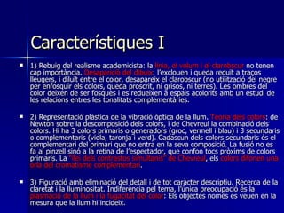 Característiques I  1)  Rebuig del realisme academicista: la  línia, el volum i el clarobscur  no tenen cap importància.  Desaparició del dibuix : l’exclouen i queda reduït a traços lleugers, i diluït entre el color, desapareix el clarobscur (no utilització del negre per enfosquir els colors, queda proscrit, ni grisos, ni terres). Les ombres del color deixen de ser fosques i es redueixen a espais acolorits amb un estudi de les relacions entres les tonalitats complementàries. 2) R epresentació plàstica de la vibració òptica de la llum .  Teoria dels colors : de Newton sobre la descomposició dels colors, i de Chevreul la combinació dels colors. Hi ha 3 colors primaris o generadors (groc, vermell i blau) i 3 secundaris o complementaris (viola, taronja i verd). Cadascun dels colors secundaris és el complementari del primari que no entra en la seva composició. La fusió no es fa al pinzell sinó a la retina de l’espectador, que confon tocs pròxims de colors primaris. La  “llei dels contrastos simultanis” de Chevreul , els  colors difonen una orla del cromatisme complementari . 3) F iguració amb eliminació del detall i de tot caràcter descriptiu. Recerca de la claretat i la lluminositat. Indiferència pel tema, l’única preocupació és la  plasmació de la llum i la fugacitat del color : Els objectes només es veuen en la mesura que la llum hi incideix.  