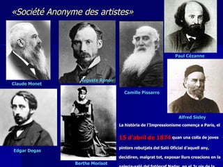 Claude Monet  Auguste Renoir   Camille Pissarro   Paul Cézanne  Edgar Degas   Berthe Morisot  La  història  de l’Impressionisme comença a París, el  15 d’abril de 1874  quan una colla de joves pintors rebutjats del Saló Oficial d’aquell any, decidiren, malgrat tot, exposar llurs creacions en la galeria-saló del fotògraf Nadar, en el 3r pis de la casa 35 del Boulevard des Capucines. «Société Anonyme des artistes» Alfred Sisley  