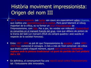 Història moviment impressionista: Origen del nom III 1877 ,  tercera exposició . Les  burles  van caure ara especialment  sobre  Cézanne , que realitza una  geometrització de la realitat . Però paral·lelament al rebuig majoritari de la crítica, es va formar un  grup d’ incondicionals  de l’impressionisme, com  Zola . Poc a poc, les vendes van millorant i  Durand-Ruel  es converteix en el marxant francès del grup , cosa que allibera als pintors de la tirania del Saló (un marxant d’EUA els comprà quadres i això suscita el respecte de la societat francesa). Entre  1887 i 1890  es pot dir que l’impressionisme és  acceptat , i entre  1890 i 1900 l’ èxit  comercial el consagra. A més a més de l’èxit comercial i de crítica que tindrà a partir d’aquell moment, aquest  estil representa l’ autentica ruptura amb la pintura tradicional i el punt de partida de l’art pictòric del s. XX .  En definitiva, el començament fou una  reacció social contra l’impressionisme  tot i l’entusiasme dels innovadors.  