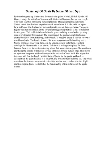 Summary Of Goats By Naomi Shihab Nye
By describing the icy climate and the survivalist goats, Naomi, Shihab Nye in 300
Goats conveys the attitude of humans with distinct differences, but are one people
who work together embracing our complexities. Through elegant descriptions
Naomi shares her firsthand experience with us and what it is like to be on a goat
farm in China. She displays her surroundings to provide her experience. The poem
begins with her description of the icy climate suggesting that life is full of hardship
for the goats. This cold air is harmful to the goats, and they warm bodies pressing,
must work together for survival. The warmness of the goats exemplifies human
characteristics of trust, nurturing, and comfort. If one goat chose to stay on its own it
would surely die. The harsh climate... Show more content on Helpwriting.net ...
Naomi continues to develop her poem by talking about a water tank. The tank
develops the idea that she is on a farm. This farm is a dangerous place for them
because there is no shelter from the icy winds that torment these goats. She continues
clarifying the actions of the goats saying, little ones toward bulkier ones. This shows
us again that the goats need each other for the survival of their herd. She hopes that
the goats will find the brush , another type of home for the goats, yet brush is
different for the goats because it is covered, and protects them from the ice. The brush
resembles the human characteristics of safety, shelter, and comfort. Another frigid
night swooping down, reestablishes the harsh reality of the suffering of the goats.
Naomi
 