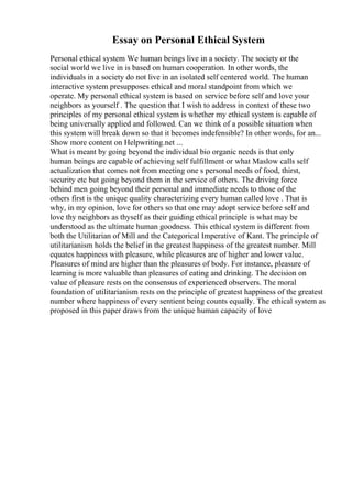 Essay on Personal Ethical System
Personal ethical system We human beings live in a society. The society or the
social world we live in is based on human cooperation. In other words, the
individuals in a society do not live in an isolated self centered world. The human
interactive system presupposes ethical and moral standpoint from which we
operate. My personal ethical system is based on service before self and love your
neighbors as yourself . The question that I wish to address in context of these two
principles of my personal ethical system is whether my ethical system is capable of
being universally applied and followed. Can we think of a possible situation when
this system will break down so that it becomes indefensible? In other words, for an...
Show more content on Helpwriting.net ...
What is meant by going beyond the individual bio organic needs is that only
human beings are capable of achieving self fulfillment or what Maslow calls self
actualization that comes not from meeting one s personal needs of food, thirst,
security etc but going beyond them in the service of others. The driving force
behind men going beyond their personal and immediate needs to those of the
others first is the unique quality characterizing every human called love . That is
why, in my opinion, love for others so that one may adopt service before self and
love thy neighbors as thyself as their guiding ethical principle is what may be
understood as the ultimate human goodness. This ethical system is different from
both the Utilitarian of Mill and the Categorical Imperative of Kant. The principle of
utilitarianism holds the belief in the greatest happiness of the greatest number. Mill
equates happiness with pleasure, while pleasures are of higher and lower value.
Pleasures of mind are higher than the pleasures of body. For instance, pleasure of
learning is more valuable than pleasures of eating and drinking. The decision on
value of pleasure rests on the consensus of experienced observers. The moral
foundation of utilitarianism rests on the principle of greatest happiness of the greatest
number where happiness of every sentient being counts equally. The ethical system as
proposed in this paper draws from the unique human capacity of love
 