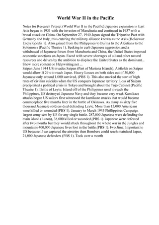 World War II in the Pacific
Notes for Research Project (World War II in the Pacific) Japanese expansion in East
Asia began in 1931 with the invasion of Manchuria and continued in 1937 with a
brutal attack on China. On September 27, 1940 Japan signed the Tripartite Pact with
Germany and Italy, thus entering the military alliance known as the Axis (Holocaust
Encyclopedia 1). Also gained from the Philippines to Burma to the Aleutians to the
Solomon s (Pacific Theatre 1). Seeking to curb Japanese aggression and a
withdrawal of Japanese forces from Manchuria and China, the United States imposed
economic sanctions on Japan. Faced with severe shortages of oil and other natural
resources and driven by the ambition to displace the United States as the dominant...
Show more content on Helpwriting.net ...
Saipan June 1944 US invades Saipan (Part of Mariana Islands). Airfields on Saipan
would allow B 29 s to reach Japan. Heavy Losses on both sides out of 30,000
Japanese only around 1,000 survived, (PBS 1). This also marked the start of high
rates of civilian suicides when the US conquers Japanese territory. Loss of Saipan
precipitated a political crisis in Tokyo and brought about the Tojo Cabinet (Pacific
Theatre 1). Battle of Leyte: Island off of the Philippines used to reach the
Philippines, US destroyed Japanese Navy and they became very weak Kamikaze
attacks began US sailors first witnessed the kamikaze attacks that would become
commonplace five months later in the battle of Okinawa. As many as sixty five
thousand Japanese soldiers died defending Leyte. More than 15,000 Americans
were killed or wounded (PBS 1). January to March 1945 Phillippines Campaign
largest army sent by US for any single battle. 287,000 Japanese were defending the
main island (Luzon), 38,000 killed or wounded,(PBS 1). Japanese were defeated
after two months but they would attack throughout the whole war in the Jungles and
mountains 400,000 Japanese lives lost in the battle.(PBS 1). Iwo Jima: Important to
US because if we captured the airstrips then Bombers could reach mainland Japan,
21,000 Japanese defenders (PBS 1). Took over a month
 