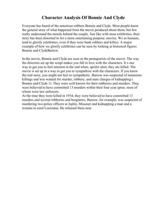 Character Analysis Of Bonnie And Clyde
Everyone has heard of the notorious robbers Bonnie and Clyde. Most people know
the general story of what happened from the movie produced about them, but few
really understand the morals behind the couple. Just like with most celebrities, their
story has been distorted to for a more entertaining purpose; movies. We as humans,
tend to glorify celebrities, even if they were bank robbers and killers. A major
example of how we glorify celebrities can be seen by looking at historical figures
Bonnie and ClydeBarrow.
In the movie, Bonnie and Clyde are seen as the protagonists of the movie. The way
the directors set up the script makes you fall in love with the characters. It s one
way to get you to feel emotion at the end when, spoiler alert, they are killed. The
movie is set up in a way to get you to sympathize with the characters. If you knew
the real story, you might not feel so sympathetic. Barrow was suspected of numerous
killings and was wanted for murder, robbery, and state charges of kidnapping (
Bonnie and Clyde 1). They were well known for their robberies and murders. They
were believed to have committed 13 murders within their four year spree; most of
whom were law enforcers.
At the time they were killed in 1934, they were believed to have committed 13
murders and several robberies and burglaries. Barrow, for example, was suspected of
murdering two police officers at Joplin, Missouri and kidnapping a man and a
woman in rural Louisiana. He released them near
 