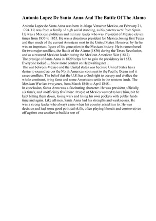 Antonio Lopez De Santa Anna And The Battle Of The Alamo
Antonio Lopez de Santa Anna was born in Jalapa Veracruz Mexico, on February 21,
1794. He was from a family of high social standing, as his parents were from Spain.
He was a Mexican politician and military leader who was President of Mexico eleven
times from 1833 to 1855. He was a disastrous president for Mexico, losing first Texas
and then much of the current American west to the United States. However, by far he
was an important figure of his generation in the Mexican history. He is remembered
for two major conflicts, the Battle of the Alamo (1836) during the Texas Revolution,
and as a restored Mexican leader during the Mexican American War (1847).
The prestige of Santa Anna in 1829 helps him to gain the presidency in 1833.
Everyone looked ... Show more content on Helpwriting.net ...
The war between Mexico and the United states was because United States has a
desire to expand across the North American continent to the Pacific Ocean and it
cases conflicts. The belief that the U.S. has a God right to occupy and civilize the
whole continent, bring fame and some Americans settle in the western lands. The
Mexican War last two years, from March 1846 to April 1848 .
In conclusion, Santa Anna was a fascinating character. He was president officially
six times, and unofficially five more. People of Mexico wanted to love him, but he
kept letting them down, losing wars and lining his own pockets with public funds
time and again. Like all men, Santa Anna had his strengths and weaknesses. He
was a strong leader who always came when his country asked him to. He was
decisive and had some good political skills, often playing liberals and conservatives
off against one another to build a sort of
 