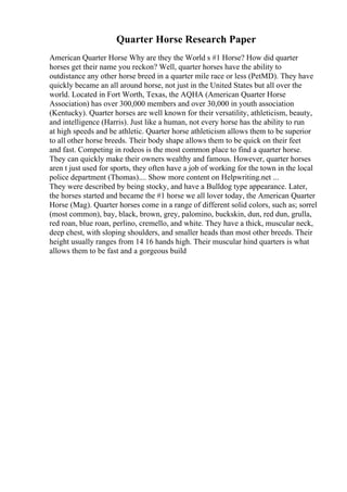 Quarter Horse Research Paper
American Quarter Horse Why are they the World s #1 Horse? How did quarter
horses get their name you reckon? Well, quarter horses have the ability to
outdistance any other horse breed in a quarter mile race or less (PetMD). They have
quickly became an all around horse, not just in the United States but all over the
world. Located in Fort Worth, Texas, the AQHA (American Quarter Horse
Association) has over 300,000 members and over 30,000 in youth association
(Kentucky). Quarter horses are well known for their versatility, athleticism, beauty,
and intelligence (Harris). Just like a human, not every horse has the ability to run
at high speeds and be athletic. Quarter horse athleticism allows them to be superior
to all other horse breeds. Their body shape allows them to be quick on their feet
and fast. Competing in rodeos is the most common place to find a quarter horse.
They can quickly make their owners wealthy and famous. However, quarter horses
aren t just used for sports, they often have a job of working for the town in the local
police department (Thomas).... Show more content on Helpwriting.net ...
They were described by being stocky, and have a Bulldog type appearance. Later,
the horses started and became the #1 horse we all lover today, the American Quarter
Horse (Mag). Quarter horses come in a range of different solid colors, such as; sorrel
(most common), bay, black, brown, grey, palomino, buckskin, dun, red dun, grulla,
red roan, blue roan, perlino, cremello, and white. They have a thick, muscular neck,
deep chest, with sloping shoulders, and smaller heads than most other breeds. Their
height usually ranges from 14 16 hands high. Their muscular hind quarters is what
allows them to be fast and a gorgeous build
 