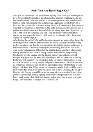 Sam, You Are Receiving A Call
Sam, you are receiving a call, noted Dawn, sighing. Sam. Sam, you need to get up
now. Wrapped in all nine of her tails, Sam had no intention of getting up. By far,
her favorite part of Quercasia, at least in the mornings and at night, was how soft
the beds were. For someone who had grown up sleeping on top of stone with a
little hay, the comfort of a bed was a luxury she adored. Nonetheless, her roommate
wasn t all too interested in her stillness. She had a mission, and that mission was to
get her best friend out of bed. Samantha? she asked one more time, If you don t get
out of bed, I will do something you won t like. I ll have you know that I have
discovered how to use the freezer. I will place my horn inside of it,... Show more
content on Helpwriting.net ...
After having shoved half of a waffle drowning in maple syrup down her throat, she
said her goodbyes to Dawn and was out of the house. Heading off for the nearby
trolley, she discovered that she was standing in front of the training hall in only a
matter of minutes. Anxiously stepping into the building, she had no idea as to
what would be happening. Other than the fact that Edgar was there, which made
the trip worth it for her, she was totally clueless as to what he was planning.
Needless to say, she stepped into the training hall anyway without a second
thought. Spying around the room, she found Edgar with his sword up, practicing
his thrusts with a dummy. He was able to make ten slices with his cutlass in five
seconds, each slice perfectly straight and parallel to the others. His technique was
so perfect that he may as well have been cutting plaid lines into the thing. S Sallo,
Edgar? called out Sam. Edgar turned out, purring so loudly that it could be heard
from twenty feet away. Miss Sam! he called. You re here! Grinning, she ran up to
him, her tails flowing around like a sea anemone. Once the two finally met, they
embraced each other, happily sighing. Ever since Victor passed away, they had
barely made contact, but all of their worries melted away. It s so good to see you,
Edgar... It s wonderful to see you too, Miss Sam... he
 