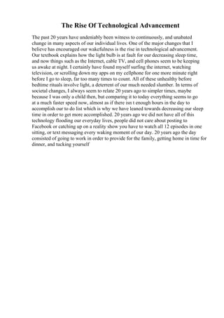 The Rise Of Technological Advancement
The past 20 years have undeniably been witness to continuously, and unabated
change in many aspects of our individual lives. One of the major changes that I
believe has encouraged our wakefulness is the rise in technological advancement.
Our textbook explains how the light bulb is at fault for our decreasing sleep time,
and now things such as the Internet, cable TV, and cell phones seem to be keeping
us awake at night. I certainly have found myself surfing the internet, watching
television, or scrolling down my apps on my cellphone for one more minute right
before I go to sleep, far too many times to count. All of these unhealthy before
bedtime rituals involve light, a deterrent of our much needed slumber. In terms of
societal changes, I always seem to relate 20 years ago to simpler times, maybe
because I was only a child then, but comparing it to today everything seems to go
at a much faster speed now, almost as if there isn t enough hours in the day to
accomplish our to do list which is why we have leaned towards decreasing our sleep
time in order to get more accomplished. 20 years ago we did not have all of this
technology flooding our everyday lives, people did not care about posting to
Facebook or catching up on a reality show you have to watch all 12 episodes in one
sitting, or text messaging every waking moment of our day. 20 years ago the day
consisted of going to work in order to provide for the family, getting home in time for
dinner, and tucking yourself
 