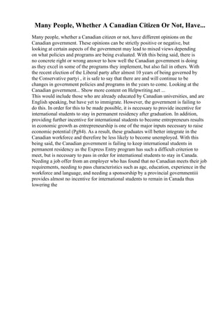 Many People, Whether A Canadian Citizen Or Not, Have...
Many people, whether a Canadian citizen or not, have different opinions on the
Canadian government. These opinions can be strictly positive or negative, but
looking at certain aspects of the government may lead to mixed views depending
on what policies and programs are being evaluated. With this being said, there is
no concrete right or wrong answer to how well the Canadian government is doing
as they excel in some of the programs they implement, but also fail in others. With
the recent election of the Liberal party after almost 10 years of being governed by
the Conservative partyi , it is safe to say that there are and will continue to be
changes in government policies and programs in the years to come. Looking at the
Canadian government... Show more content on Helpwriting.net ...
This would include those who are already educated by Canadian universities, and are
English speaking, but have yet to immigrate. However, the government is failing to
do this. In order for this to be made possible, it is necessary to provide incentive for
international students to stay in permanent residency after graduation. In addition,
providing further incentive for international students to become entrepreneurs results
in economic growth as entrepreneurship is one of the major inputs necessary to raise
economic potential (Pg84). As a result, these graduates will better integrate in the
Canadian workforce and therefore be less likely to become unemployed. With this
being said, the Canadian government is failing to keep international students in
permanent residency as the Express Entry program has such a difficult criterion to
meet, but is necessary to pass in order for international students to stay in Canada.
Needing a job offer from an employer who has found that no Canadian meets their job
requirements, needing to pass characteristics such as age, education, experience in the
workforce and language, and needing a sponsorship by a provincial governmentiii
provides almost no incentive for international students to remain in Canada thus
lowering the
 