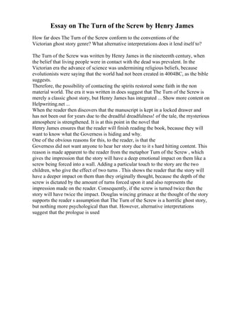 Essay on The Turn of the Screw by Henry James
How far does The Turn of the Screw conform to the conventions of the
Victorian ghost story genre? What alternative interpretations does it lend itself to?
The Turn of the Screw was written by Henry James in the nineteenth century, when
the belief that living people were in contact with the dead was prevalent. In the
Victorian era the advance of science was undermining religious beliefs, because
evolutionists were saying that the world had not been created in 4004BC, as the bible
suggests.
Therefore, the possibility of contacting the spirits restored some faith in the non
material world. The era it was written in does suggest that The Turn of the Screwis
merely a classic ghost story, but Henry James has integrated ... Show more content on
Helpwriting.net ...
When the reader then discovers that the manuscript is kept in a locked drawer and
has not been out for years due to the dreadful dreadfulness! of the tale, the mysterious
atmosphere is strengthened. It is at this point in the novel that
Henry James ensures that the reader will finish reading the book, because they will
want to know what the Governess is hiding and why.
One of the obvious reasons for this, to the reader, is that the
Governess did not want anyone to hear her story due to it s hard hitting content. This
reason is made apparent to the reader from the metaphor Turn of the Screw , which
gives the impression that the story will have a deep emotional impact on them like a
screw being forced into a wall. Adding a particular touch to the story are the two
children, who give the effect of two turns . This shows the reader that the story will
have a deeper impact on them than they originally thought, because the depth of the
screw is dictated by the amount of turns forced upon it and also represents the
impression made on the reader. Consequently, if the screw is turned twice then the
story will have twice the impact. Douglas wincing grimace at the thought of the story
supports the reader s assumption that The Turn of the Screw is a horrific ghost story,
but nothing more psychological than that. However, alternative interpretations
suggest that the prologue is used
 