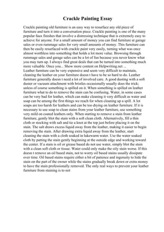 Crackle Painting Essay
Crackle painting old furniture is an easy way to resurface any old piece of
furniture and turn it into a conversation piece. Crackle painting is one of the many
popular faux finishes that involve a distressing technique that is extremely easy to
achieve for anyone. For a small amount of money you can find furniture at garage
sales or even rummage sales for very small amounts of money. This furniture can
then be easily resurfaced with crackle paint very easily, turning what was once
almost worthless into something that holds a lot more value. Browsing through
rummage sales and garage sales can be a lot of fun because you never know what
you may turn up. I always find great deals that can be turned into something much
more valuable. Once you... Show more content on Helpwriting.net ...
Leather furniture can be very expensive and seem very difficult to maintain,
cleaning the leather on your furniture doesn t have to be so hard to do. Leather
furniture generally doesn t need a lot of involved care. A good dusting with a soft
duster or vacuum attachment with bristles occasionally usually does the trick;
unless of course something is spilled on it. When something is spilled on leather
furniture what to do to remove the stain can be confusing. Water, in some cases
can be very bad for leather, which can make cleaning it very difficult as water and
soap can be among the first things we reach for when cleaning up a spill. A lot
soaps are too harsh for leathers and can be too drying on leather furniture. If it is
necessary to use soap to clean stains from your leather furniture, use something
very mild on coated leathers only. When starting to remove a stain from leather
furniture, gently blot the stain with a soft clean cloth. Alternatively, fill a thin
cloth or stocking with salt and tie a knot at the top just before placing it on the
stain. The salt draws excess liquid away from the leather, making it easier to begin
removing the stain. After drawing extra liquid away from the leather, start
cleaning the stain with a cloth soaked in lukewarm water. Use the water soaked
cloth by patting the stain gently beginning at the outside edge and working toward
the center. If a stain is oil or grease based do not use water, simply blot the stain
with a clean soft cloth or tissue. Water could only make the oily stain worse. If this
doesn t remove an oil based stain, not to worry oil based stains usually dissipate
over time. Oil based stains require either a bit of patience and ingenuity to hide the
stain on the part of the owner while the stains gradually break down or extra money
to have the stain professionally removed. The only real ways to prevent your leather
furniture from staining is to not
 