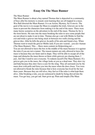 Essay On The Maze Runner
The Maze Runner
The Maze Runner is about a boy named Thomas that is deposited in a community
of boys after his memory is erased; soon learning they are all trapped in a maze.
Wes Ball directed the Maze Runner. It is an Action, Mystery, Sci fi movie. The
goal of the movie is to escape the Maze to complete the trials. Grievers are in the
maze to prevent the characters from making it to the end of the maze. There were
many heroic scenarios on the adventure to the end of the maze. Thomas by far is
the most heroic. He runs into the maze breaking the rules to save some people that
are not about to make it out in time. Thomas also go s out with Minho to find the
exit and tricks a griever into being stuck in between two walls closing and the
griever dies. After he kills the griever, he pulls of his arm and found a key. When
Thomas went to touch the griever Minho said, If you ain t scared... you ain t human
(The Maze Runner). This ... Show more content on Helpwriting.net ...
You are not allowed to leave the box in the middle of the maze because it is against
the rules if you are not a runner. The reason runners are only allowed to leave the
maze is because they are faster and in shape. They will be able to escape all of the
traps and obstacles the maze throws at them while grievers are chasing them. I
just...feel like I need to save everyone. To redeem myself (The Maze Runner). If a
griever gets you in the maze, the village looks at you as a dead man. They don t try
and help because they don t have a cure for the sting. They all surround you by the
maze door with polls and force you into the maze when the door closes. You were
not allowed to break the rules because that is how everyone has lived for the last
three years. Because they are still alive, they feel as if the rules is what kept them
alive. After breaking a rule, you are sentenced to death by being shoved into the
maze. You get lazy, you get sad. Start givin up. Plain and simple (The Maze
 