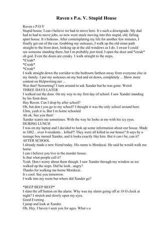 Raven s P.o. V. Stupid House
Raven s P.O.V
Stupid house. I can t believe we had to move here. It s such a downgrade. My dad
had to had to move jobs, so now were stuck moving into this stupid, old, falling
apart house. It s hideous. After contemplating my life for another few minutes, I
finally get out of the car. Grabbing my suitcases, I walk up the old stone path
straight to the front door, looking up at the old windows as I do. I swear I could
see someone standing there, but I m probably just tired. I open the door and *creak*
oh god. Even the doors are creaky. I walk straight to the steps,
*Creak*
*Creak*
*Creak*
I walk straight down the corridor to the bedroom farthest away from everyone else in
my family. I put my suitcases on my bed and sit down, completely ... Show more
content on Helpwriting.net ...
Was that? Screaming? I turn around to ask Xander but he was gone. Weird.
THREE DAYS LATER
I walked out the door. On my way to my first day of school. I saw Xander standing
by his front door.
Hey Raven. Can I drop by after school?
Oh, but don t you go to my school? I thought it was the only school around here.
Uhm, yeah it is, But I m home schooled
Ah ok. See you then!
Xander scares me sometimes. With the way he looks at me with his icy eyes.
DURING LUNCH
I was on my laptop and I decided to look up some information about our house. Made
in 1882... over 4 residents... killed?! They were all killed in our house? It says by a
teenage boy named Xander, and it looks exactly like him. But it can t be, can it?
AFTER SCHOOL
I already made a new friend today. His name is Mordecai. He said he would walk me
home.
I can t believe you live in the murder house.
Is that what people call it?
Yeah. Don t worry about them though. I saw Xander through my window as we
walked up the steps. Did he look.. angry?
Thanks for walking me home Mordecai .
It s cool. See you tomorrow.
I walk into my room but where did Xander go?
*BEEP BEEP BEEP*
I slam the off button on the alarm. Why was my alarm going off at 10 O clock at
night? I stretch and slowly open my eyes.
Good Evening .
I jump and look at Xander.
Oh, Hey. I haven t seen you for ages. What s u
 