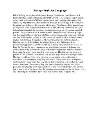 Strange Fruit Ap Language
Billie Holiday s renditions of the poem Strange Fruit is what most listeners will
hear when they search up the song. Her 1956 version of the song has inspired many
artists, such as Cassandra Willson, to make their own rendition of the poem that
created by Abel Meeropol. Both renditions focus on the lynchings in the south, but
how they play it changes the character of the song. The rhythm of this song is what
distinguishes these two renditions the most. In Mrs. Holiday s rendition, her voice
is the rhythmic part of the song since the instruments are not played in a repeated
pattern. The poem is written in an odd number of syllables and she usually sings
and then pauses after saying five syllables. In some stanzas, she sings four syllables
and then holds the last syllable in order to make it sound like five syllables so the
rhythm can still have its structure.... Show more content on Helpwriting.net ...
Holiday uses her voice to keep the song in rhythm, Mrs. Willson took an
instrumental approach to keep track of time. A heavy string instrument is used to
keep the flow of the song. Its patterns are usually two, low notes, followed by a
smack of the string instrument s body and then two high notes. She must the must
have made the song s meter into five beats since Ms. Holiday sang the song at a
pattern of five syllables. This is how Mrs. Wilson might have paid homage to Mrs.
Holiday s rendition. Their vocal phrasing is a similarity between the song s
renditions. In both versions, they sing each stanza slowly, their pitch is deep and
stretches their voices when they sing a lyric that will rhythm to a word on the next
stanza. At the end of the stanza, they start to speed up their singing, hit a higher
pitch and stretches the last lyrical syllable a couple of seconds longer. This pattern
is repeated in all of the verses, but the last verse emphasizes more on the higher notes
and stretching the of the last lyrics since they want to make song end on a
 