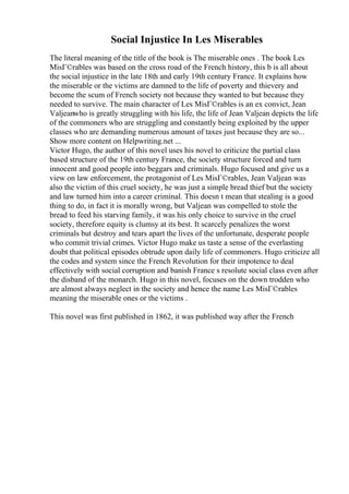 Social Injustice In Les Miserables
The literal meaning of the title of the book is The miserable ones . The book Les
MisГ©rables was based on the cross road of the French history, this b is all about
the social injustice in the late 18th and early 19th century France. It explains how
the miserable or the victims are damned to the life of poverty and thievery and
become the scum of French society not because they wanted to but because they
needed to survive. The main character of Les MisГ©rables is an ex convict, Jean
Valjeanwho is greatly struggling with his life, the life of Jean Valjean depicts the life
of the commoners who are struggling and constantly being exploited by the upper
classes who are demanding numerous amount of taxes just because they are so...
Show more content on Helpwriting.net ...
Victor Hugo, the author of this novel uses his novel to criticize the partial class
based structure of the 19th century France, the society structure forced and turn
innocent and good people into beggars and criminals. Hugo focused and give us a
view on law enforcement, the protagonist of Les MisГ©rables, Jean Valjean was
also the victim of this cruel society, he was just a simple bread thief but the society
and law turned him into a career criminal. This doesn t mean that stealing is a good
thing to do, in fact it is morally wrong, but Valjean was compelled to stole the
bread to feed his starving family, it was his only choice to survive in the cruel
society, therefore equity is clumsy at its best. It scarcely penalizes the worst
criminals but destroy and tears apart the lives of the unfortunate, desperate people
who commit trivial crimes. Victor Hugo make us taste a sense of the everlasting
doubt that political episodes obtrude upon daily life of commoners. Hugo criticize all
the codes and system since the French Revolution for their impotence to deal
effectively with social corruption and banish France s resolute social class even after
the disband of the monarch. Hugo in this novel, focuses on the down trodden who
are almost always neglect in the society and hence the name Les MisГ©rables
meaning the miserable ones or the victims .
This novel was first published in 1862, it was published way after the French
 