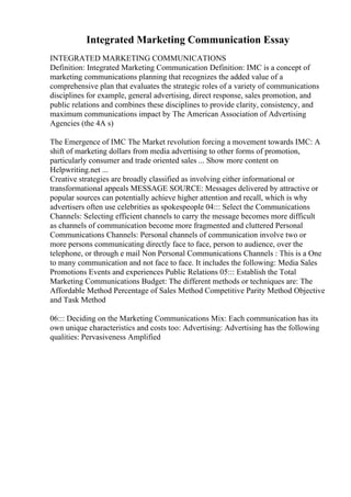 Integrated Marketing Communication Essay
INTEGRATED MARKETING COMMUNICATIONS
Definition: Integrated Marketing Communication Definition: IMC is a concept of
marketing communications planning that recognizes the added value of a
comprehensive plan that evaluates the strategic roles of a variety of communications
disciplines for example, general advertising, direct response, sales promotion, and
public relations and combines these disciplines to provide clarity, consistency, and
maximum communications impact by The American Association of Advertising
Agencies (the 4A s)
The Emergence of IMC The Market revolution forcing a movement towards IMC: A
shift of marketing dollars from media advertising to other forms of promotion,
particularly consumer and trade oriented sales ... Show more content on
Helpwriting.net ...
Creative strategies are broadly classified as involving either informational or
transformational appeals MESSAGE SOURCE: Messages delivered by attractive or
popular sources can potentially achieve higher attention and recall, which is why
advertisers often use celebrities as spokespeople 04::: Select the Communications
Channels: Selecting efficient channels to carry the message becomes more difficult
as channels of communication become more fragmented and cluttered Personal
Communications Channels: Personal channels of communication involve two or
more persons communicating directly face to face, person to audience, over the
telephone, or through e mail Non Personal Communications Channels : This is a One
to many communication and not face to face. It includes the following: Media Sales
Promotions Events and experiences Public Relations 05::: Establish the Total
Marketing Communications Budget: The different methods or techniques are: The
Affordable Method Percentage of Sales Method Competitive Parity Method Objective
and Task Method
06::: Deciding on the Marketing Communications Mix: Each communication has its
own unique characteristics and costs too: Advertising: Advertising has the following
qualities: Pervasiveness Amplified
 