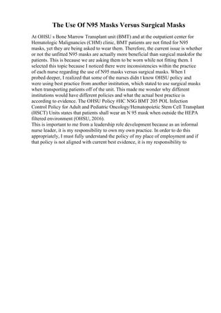 The Use Of N95 Masks Versus Surgical Masks
At OHSU s Bone Marrow Transplant unit (BMT) and at the outpatient center for
Hematologic Malignancies (CHM) clinic, BMT patients are not fitted for N95
masks, yet they are being asked to wear them. Therefore, the current issue is whether
or not the unfitted N95 masks are actually more beneficial than surgical masksfor the
patients. This is because we are asking them to be worn while not fitting them. I
selected this topic because I noticed there were inconsistencies within the practice
of each nurse regarding the use of N95 masks versus surgical masks. When I
probed deeper, I realized that some of the nurses didn t know OHSU policy and
were using best practice from another institution, which stated to use surgical masks
when transporting patients off of the unit. This made me wonder why different
institutions would have different policies and what the actual best practice is
according to evidence. The OHSU Policy #HC NSG BMT 205 POL Infection
Control Policy for Adult and Pediatric Oncology/Hematopoietic Stem Cell Transplant
(HSCT) Units states that patients shall wear an N 95 mask when outside the HEPA
filtered environment (OHSU, 2016).
This is important to me from a leadership role development because as an informal
nurse leader, it is my responsibility to own my own practice. In order to do this
appropriately, I must fully understand the policy of my place of employment and if
that policy is not aligned with current best evidence, it is my responsibility to
 
