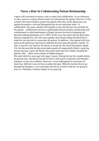 Nurse s Role In Collaborating Patient Relationship
I agree with your point on nurse s role as sentry and collaborators. As we discussed
in class, nurse as a sentry should watch over and protects the patient. However, in the
scenario, the nurses failed to protect the patient when they let the physician to go
against the patient s wish and disregarded the do not resuscitate order. As
collaborators, the nurses should work together to provide the best care possible for
the patient. ..collaboration involves a partnership characterized by mutual goals and
commitments in which participants willingly become involved in planning and
decision making Henneman et al. (1995). In this case, the nurses and the physicians
did not cooperatively solve the issue together and instead, letting the physician to
make his own decision to resuscitate the patient. In addition, I also agreed with your
point on the physician who forced a difficult decision upon the patient s family. To
start, it must be very hard for the family to accept the fact about the patient s death.
Yet, the decision that the physician made negatively impacted the family s grieving
process because it gave the family false hope when they have finally accepted the
patient s fate.... Show more content on Helpwriting.net ...
My uncle died few years ago with stage 3 cancer. During the last few months before
he passed away, the doctor insisted for him to still receive treatments and therapies
hoping to reverse his condition. However, it was challenging for us because we
knew how difficult it was for him to endure the pain. When he tried his best to go
through the therapies, it was extremely hard for us to believe that he was going to
leave us. Therefore, it had an impact on our grieving
 